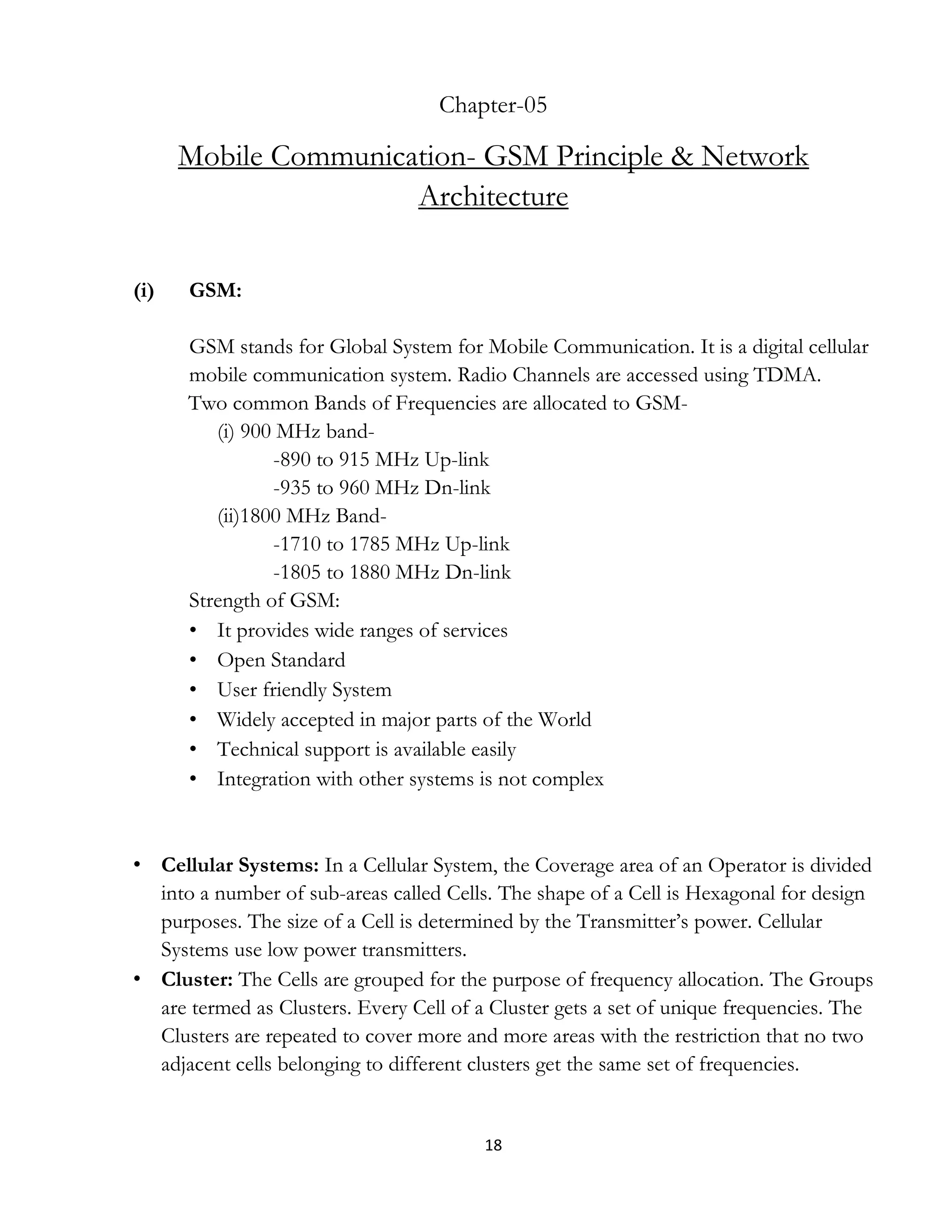 18
Chapter-05
Mobile Communication- GSM Principle & Network
Architecture
(i) GSM:
GSM stands for Global System for Mobile Communication. It is a digital cellular
mobile communication system. Radio Channels are accessed using TDMA.
Two common Bands of Frequencies are allocated to GSM-
(i) 900 MHz band-
-890 to 915 MHz Up-link
-935 to 960 MHz Dn-link
(ii)1800 MHz Band-
-1710 to 1785 MHz Up-link
-1805 to 1880 MHz Dn-link
Strength of GSM:
• It provides wide ranges of services
• Open Standard
• User friendly System
• Widely accepted in major parts of the World
• Technical support is available easily
• Integration with other systems is not complex
• Cellular Systems: In a Cellular System, the Coverage area of an Operator is divided
into a number of sub-areas called Cells. The shape of a Cell is Hexagonal for design
purposes. The size of a Cell is determined by the Transmitter’s power. Cellular
Systems use low power transmitters.
• Cluster: The Cells are grouped for the purpose of frequency allocation. The Groups
are termed as Clusters. Every Cell of a Cluster gets a set of unique frequencies. The
Clusters are repeated to cover more and more areas with the restriction that no two
adjacent cells belonging to different clusters get the same set of frequencies.
 