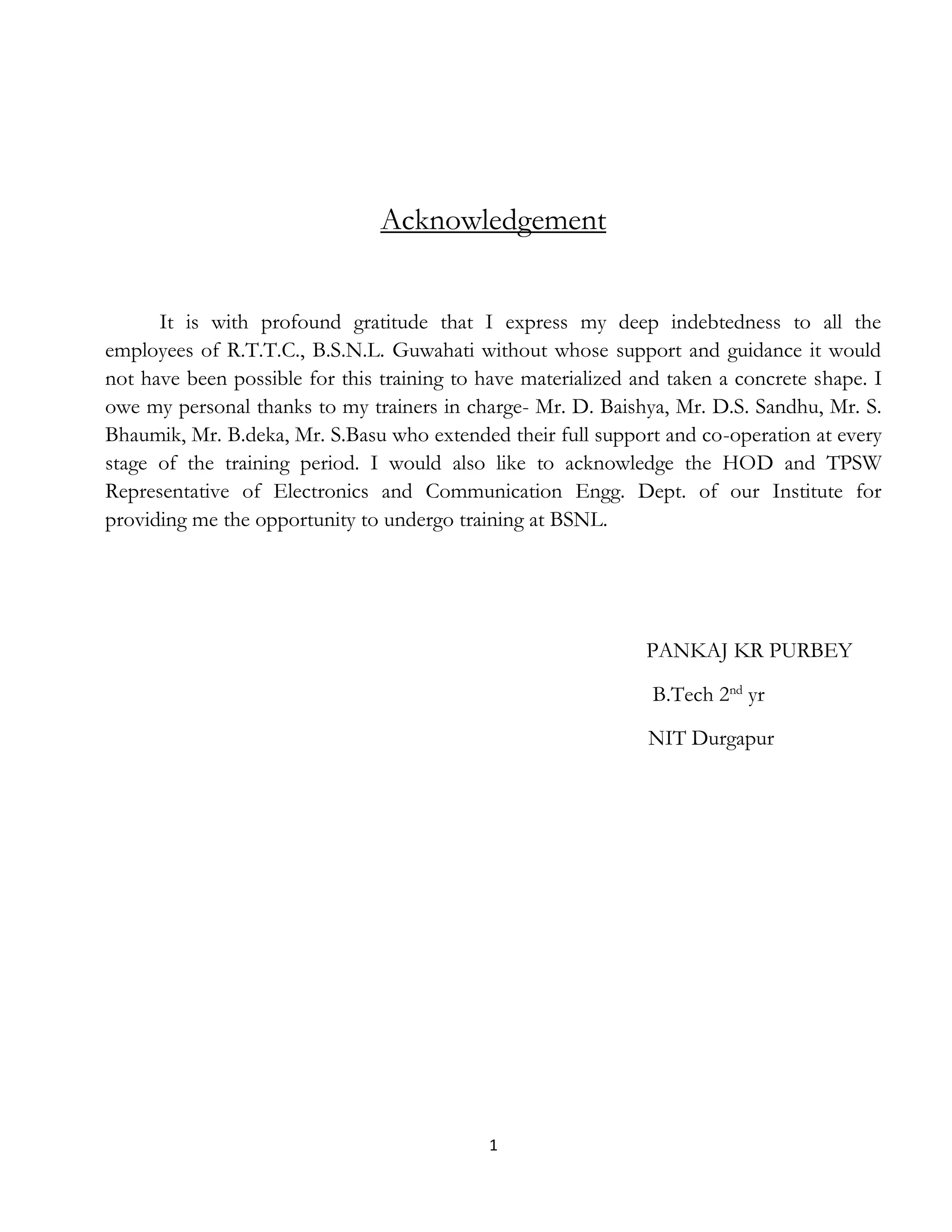 1
Acknowledgement
It is with profound gratitude that I express my deep indebtedness to all the
employees of R.T.T.C., B.S.N.L. Guwahati without whose support and guidance it would
not have been possible for this training to have materialized and taken a concrete shape. I
owe my personal thanks to my trainers in charge- Mr. D. Baishya, Mr. D.S. Sandhu, Mr. S.
Bhaumik, Mr. B.deka, Mr. S.Basu who extended their full support and co-operation at every
stage of the training period. I would also like to acknowledge the HOD and TPSW
Representative of Electronics and Communication Engg. Dept. of our Institute for
providing me the opportunity to undergo training at BSNL.
PANKAJ KR PURBEY
B.Tech 2nd
yr
NIT Durgapur
 