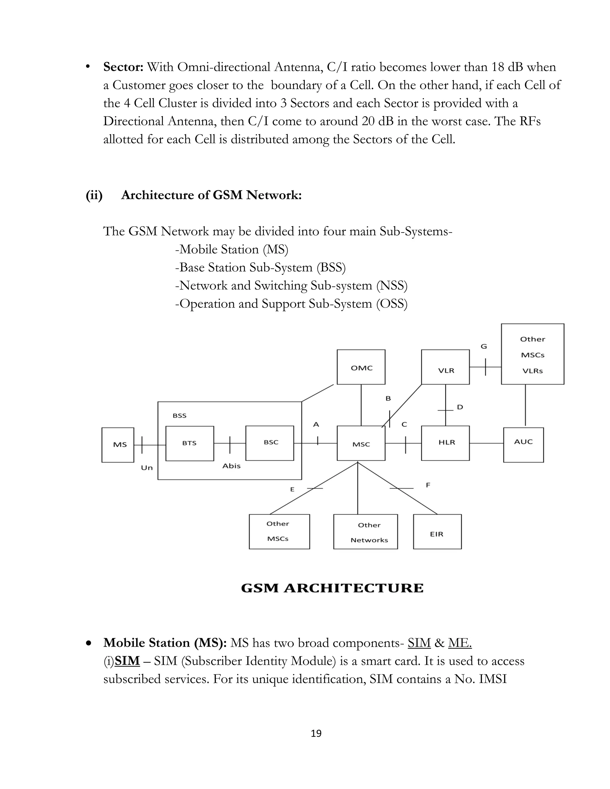 19
• Sector: With Omni-directional Antenna, C/I ratio becomes lower than 18 dB when
a Customer goes closer to the boundary of a Cell. On the other hand, if each Cell of
the 4 Cell Cluster is divided into 3 Sectors and each Sector is provided with a
Directional Antenna, then C/I come to around 20 dB in the worst case. The RFs
allotted for each Cell is distributed among the Sectors of the Cell.
(ii) Architecture of GSM Network:
The GSM Network may be divided into four main Sub-Systems-
-Mobile Station (MS)
-Base Station Sub-System (BSS)
-Network and Switching Sub-system (NSS)
-Operation and Support Sub-System (OSS)
 Mobile Station (MS): MS has two broad components- SIM & ME.
(i)SIM – SIM (Subscriber Identity Module) is a smart card. It is used to access
subscribed services. For its unique identification, SIM contains a No. IMSI
 