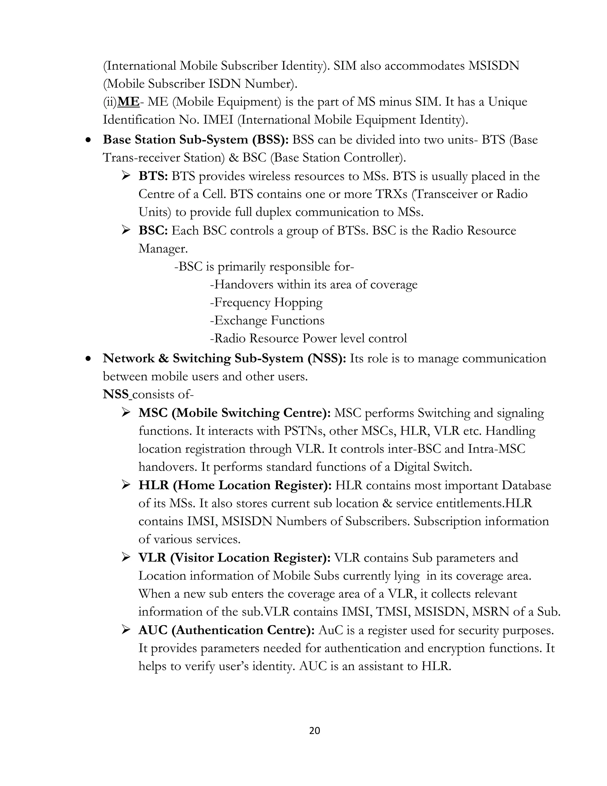 20
(International Mobile Subscriber Identity). SIM also accommodates MSISDN
(Mobile Subscriber ISDN Number).
(ii)ME- ME (Mobile Equipment) is the part of MS minus SIM. It has a Unique
Identification No. IMEI (International Mobile Equipment Identity).
 Base Station Sub-System (BSS): BSS can be divided into two units- BTS (Base
Trans-receiver Station) & BSC (Base Station Controller).
 BTS: BTS provides wireless resources to MSs. BTS is usually placed in the
Centre of a Cell. BTS contains one or more TRXs (Transceiver or Radio
Units) to provide full duplex communication to MSs.
 BSC: Each BSC controls a group of BTSs. BSC is the Radio Resource
Manager.
-BSC is primarily responsible for-
-Handovers within its area of coverage
-Frequency Hopping
-Exchange Functions
-Radio Resource Power level control
 Network & Switching Sub-System (NSS): Its role is to manage communication
between mobile users and other users.
NSS consists of-
 MSC (Mobile Switching Centre): MSC performs Switching and signaling
functions. It interacts with PSTNs, other MSCs, HLR, VLR etc. Handling
location registration through VLR. It controls inter-BSC and Intra-MSC
handovers. It performs standard functions of a Digital Switch.
 HLR (Home Location Register): HLR contains most important Database
of its MSs. It also stores current sub location & service entitlements.HLR
contains IMSI, MSISDN Numbers of Subscribers. Subscription information
of various services.
 VLR (Visitor Location Register): VLR contains Sub parameters and
Location information of Mobile Subs currently lying in its coverage area.
When a new sub enters the coverage area of a VLR, it collects relevant
information of the sub.VLR contains IMSI, TMSI, MSISDN, MSRN of a Sub.
 AUC (Authentication Centre): AuC is a register used for security purposes.
It provides parameters needed for authentication and encryption functions. It
helps to verify user’s identity. AUC is an assistant to HLR.
 