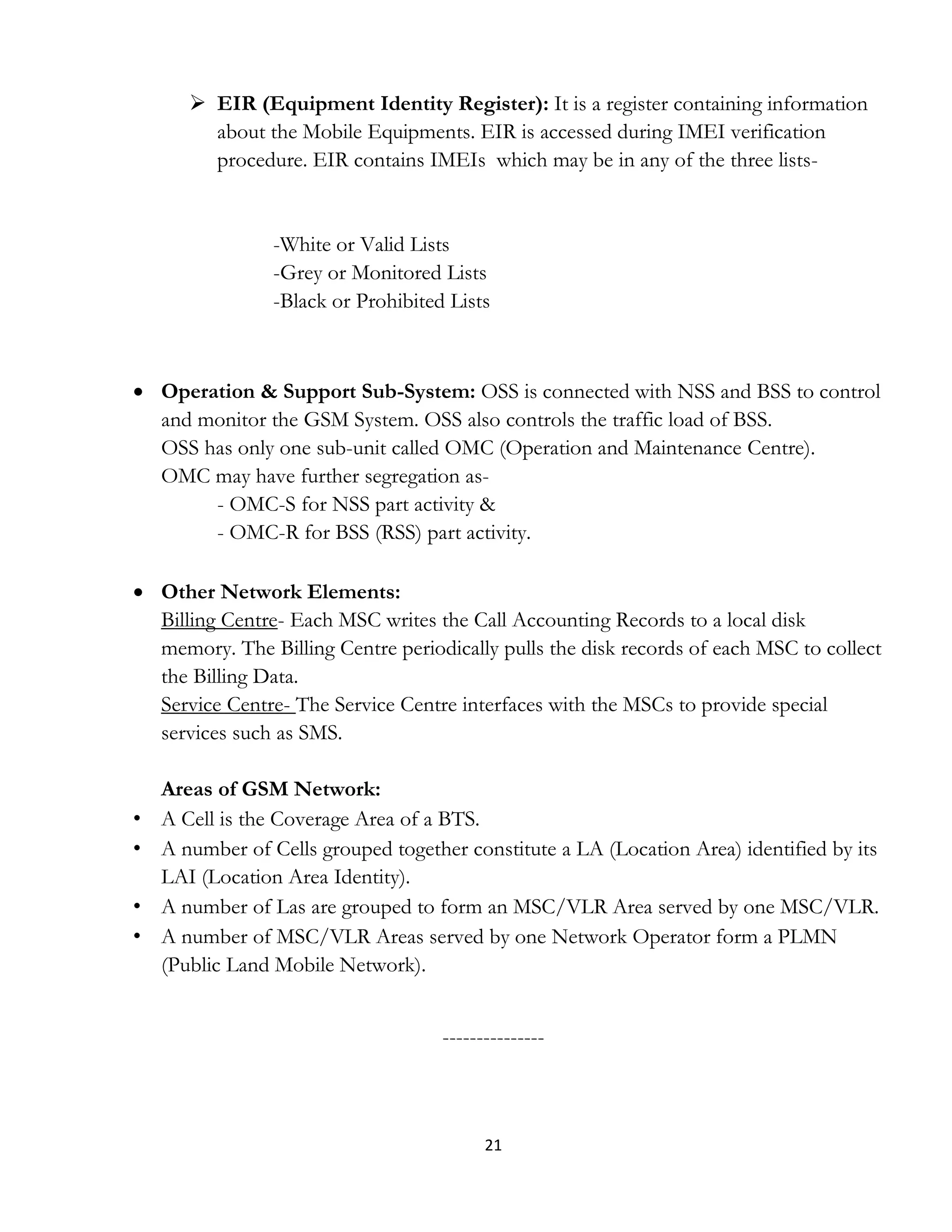 21
 EIR (Equipment Identity Register): It is a register containing information
about the Mobile Equipments. EIR is accessed during IMEI verification
procedure. EIR contains IMEIs which may be in any of the three lists-
-White or Valid Lists
-Grey or Monitored Lists
-Black or Prohibited Lists
 Operation & Support Sub-System: OSS is connected with NSS and BSS to control
and monitor the GSM System. OSS also controls the traffic load of BSS.
OSS has only one sub-unit called OMC (Operation and Maintenance Centre).
OMC may have further segregation as-
- OMC-S for NSS part activity &
- OMC-R for BSS (RSS) part activity.
 Other Network Elements:
Billing Centre- Each MSC writes the Call Accounting Records to a local disk
memory. The Billing Centre periodically pulls the disk records of each MSC to collect
the Billing Data.
Service Centre- The Service Centre interfaces with the MSCs to provide special
services such as SMS.
Areas of GSM Network:
• A Cell is the Coverage Area of a BTS.
• A number of Cells grouped together constitute a LA (Location Area) identified by its
LAI (Location Area Identity).
• A number of Las are grouped to form an MSC/VLR Area served by one MSC/VLR.
• A number of MSC/VLR Areas served by one Network Operator form a PLMN
(Public Land Mobile Network).
---------------
 