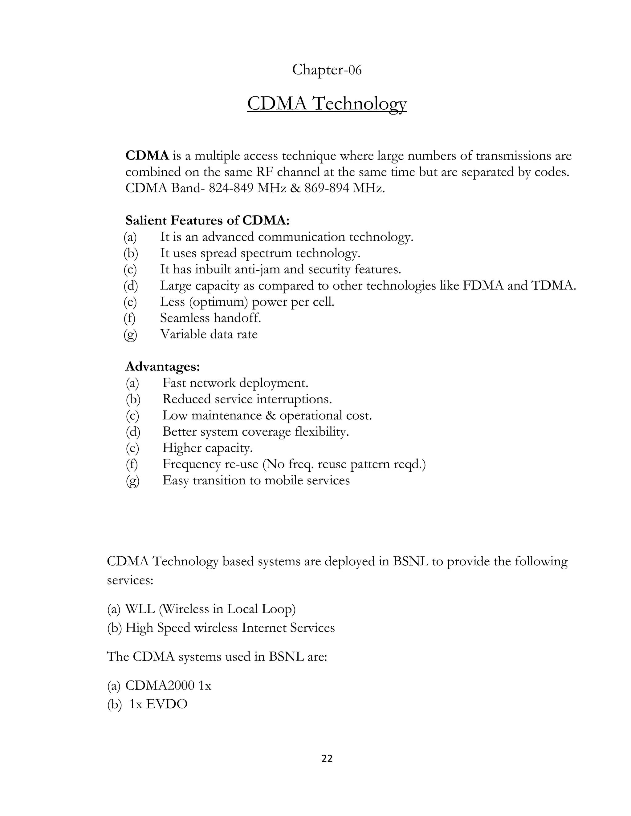 22
Chapter-06
CDMA Technology
CDMA is a multiple access technique where large numbers of transmissions are
combined on the same RF channel at the same time but are separated by codes.
CDMA Band- 824-849 MHz & 869-894 MHz.
Salient Features of CDMA:
(a) It is an advanced communication technology.
(b) It uses spread spectrum technology.
(c) It has inbuilt anti-jam and security features.
(d) Large capacity as compared to other technologies like FDMA and TDMA.
(e) Less (optimum) power per cell.
(f) Seamless handoff.
(g) Variable data rate
Advantages:
(a) Fast network deployment.
(b) Reduced service interruptions.
(c) Low maintenance & operational cost.
(d) Better system coverage flexibility.
(e) Higher capacity.
(f) Frequency re-use (No freq. reuse pattern reqd.)
(g) Easy transition to mobile services
CDMA Technology based systems are deployed in BSNL to provide the following
services:
(a) WLL (Wireless in Local Loop)
(b) High Speed wireless Internet Services
The CDMA systems used in BSNL are:
(a) CDMA2000 1x
(b) 1x EVDO
 
