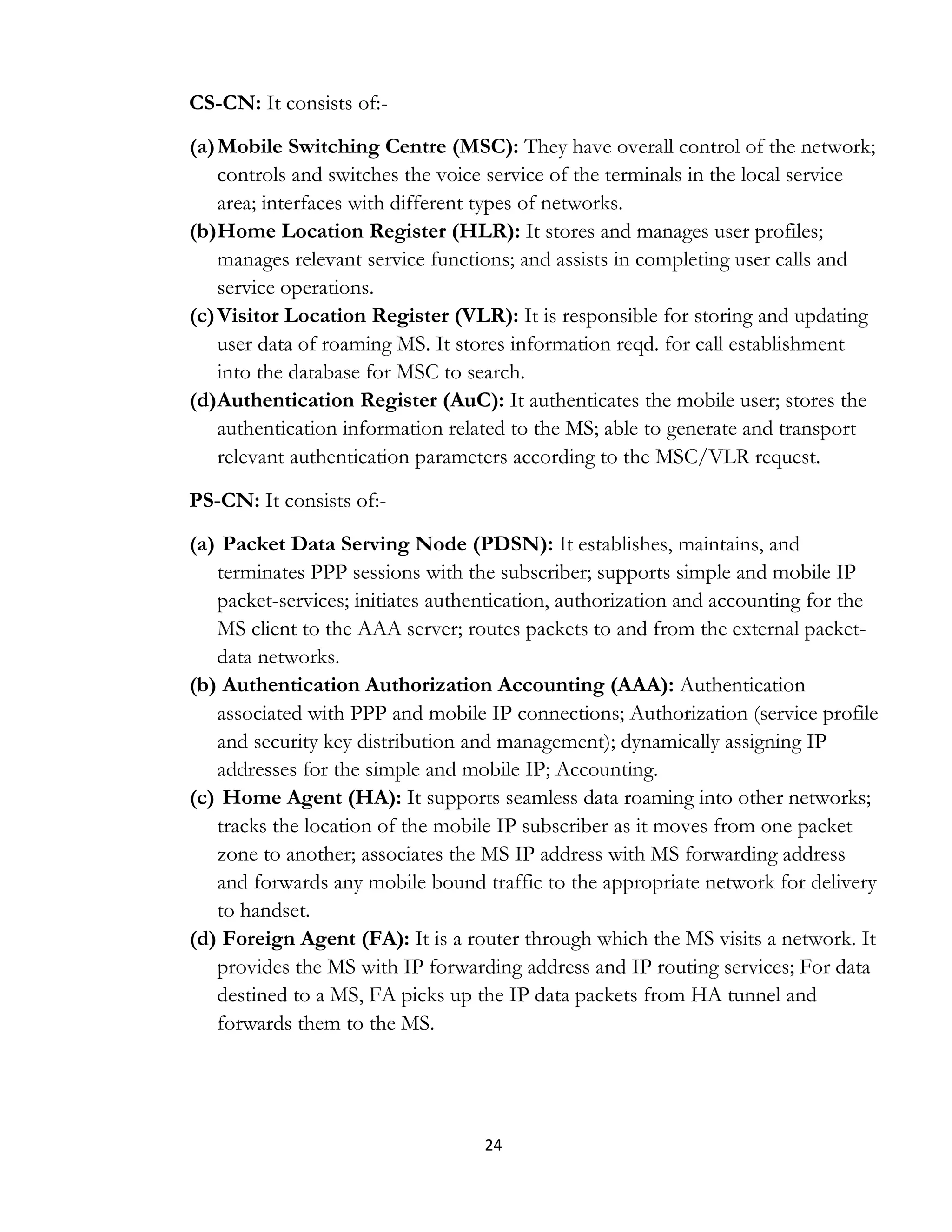 24
CS-CN: It consists of:-
(a)Mobile Switching Centre (MSC): They have overall control of the network;
controls and switches the voice service of the terminals in the local service
area; interfaces with different types of networks.
(b)Home Location Register (HLR): It stores and manages user profiles;
manages relevant service functions; and assists in completing user calls and
service operations.
(c)Visitor Location Register (VLR): It is responsible for storing and updating
user data of roaming MS. It stores information reqd. for call establishment
into the database for MSC to search.
(d)Authentication Register (AuC): It authenticates the mobile user; stores the
authentication information related to the MS; able to generate and transport
relevant authentication parameters according to the MSC/VLR request.
PS-CN: It consists of:-
(a) Packet Data Serving Node (PDSN): It establishes, maintains, and
terminates PPP sessions with the subscriber; supports simple and mobile IP
packet-services; initiates authentication, authorization and accounting for the
MS client to the AAA server; routes packets to and from the external packet-
data networks.
(b) Authentication Authorization Accounting (AAA): Authentication
associated with PPP and mobile IP connections; Authorization (service profile
and security key distribution and management); dynamically assigning IP
addresses for the simple and mobile IP; Accounting.
(c) Home Agent (HA): It supports seamless data roaming into other networks;
tracks the location of the mobile IP subscriber as it moves from one packet
zone to another; associates the MS IP address with MS forwarding address
and forwards any mobile bound traffic to the appropriate network for delivery
to handset.
(d) Foreign Agent (FA): It is a router through which the MS visits a network. It
provides the MS with IP forwarding address and IP routing services; For data
destined to a MS, FA picks up the IP data packets from HA tunnel and
forwards them to the MS.
 