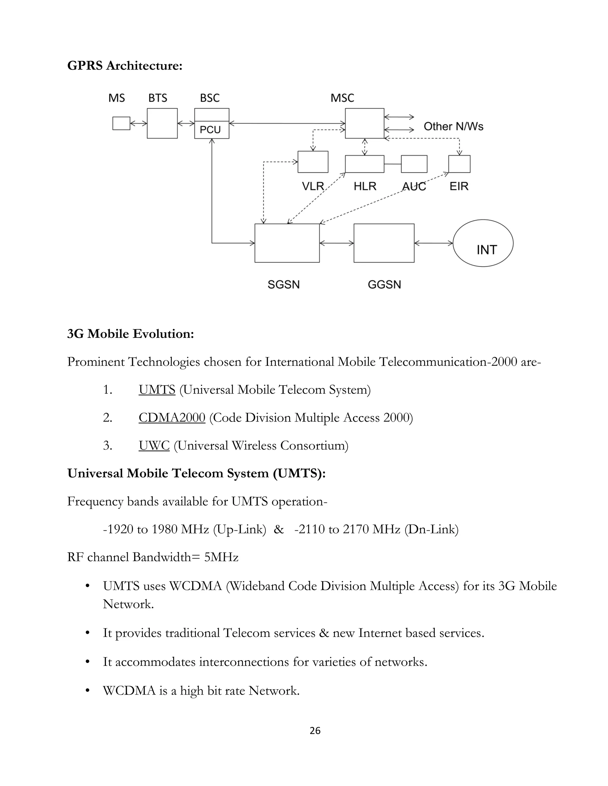 26
GPRS Architecture:
3G Mobile Evolution:
Prominent Technologies chosen for International Mobile Telecommunication-2000 are-
1. UMTS (Universal Mobile Telecom System)
2. CDMA2000 (Code Division Multiple Access 2000)
3. UWC (Universal Wireless Consortium)
Universal Mobile Telecom System (UMTS):
Frequency bands available for UMTS operation-
-1920 to 1980 MHz (Up-Link) & -2110 to 2170 MHz (Dn-Link)
RF channel Bandwidth= 5MHz
• UMTS uses WCDMA (Wideband Code Division Multiple Access) for its 3G Mobile
Network.
• It provides traditional Telecom services & new Internet based services.
• It accommodates interconnections for varieties of networks.
• WCDMA is a high bit rate Network.
 