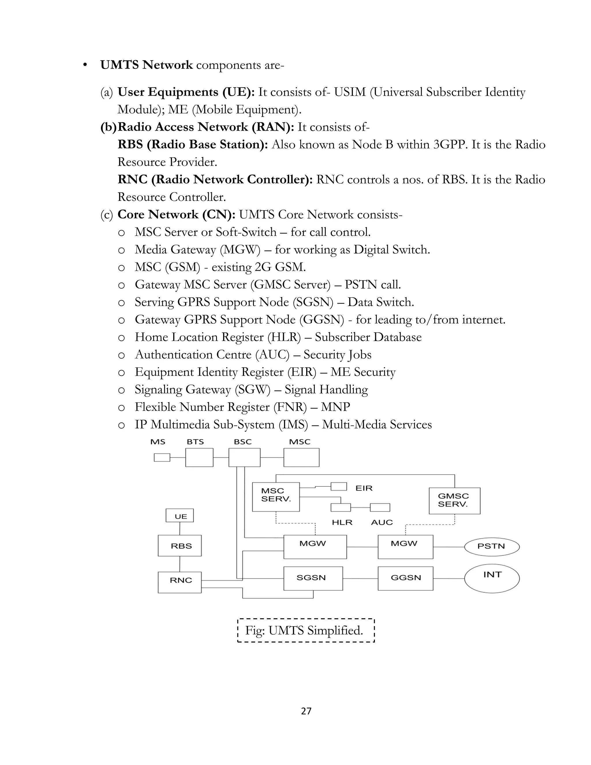 27
• UMTS Network components are-
(a) User Equipments (UE): It consists of- USIM (Universal Subscriber Identity
Module); ME (Mobile Equipment).
(b)Radio Access Network (RAN): It consists of-
RBS (Radio Base Station): Also known as Node B within 3GPP. It is the Radio
Resource Provider.
RNC (Radio Network Controller): RNC controls a nos. of RBS. It is the Radio
Resource Controller.
(c) Core Network (CN): UMTS Core Network consists-
o MSC Server or Soft-Switch – for call control.
o Media Gateway (MGW) – for working as Digital Switch.
o MSC (GSM) - existing 2G GSM.
o Gateway MSC Server (GMSC Server) – PSTN call.
o Serving GPRS Support Node (SGSN) – Data Switch.
o Gateway GPRS Support Node (GGSN) - for leading to/from internet.
o Home Location Register (HLR) – Subscriber Database
o Authentication Centre (AUC) – Security Jobs
o Equipment Identity Register (EIR) – ME Security
o Signaling Gateway (SGW) – Signal Handling
o Flexible Number Register (FNR) – MNP
o IP Multimedia Sub-System (IMS) – Multi-Media Services
Fig: UMTS Simplified.
 