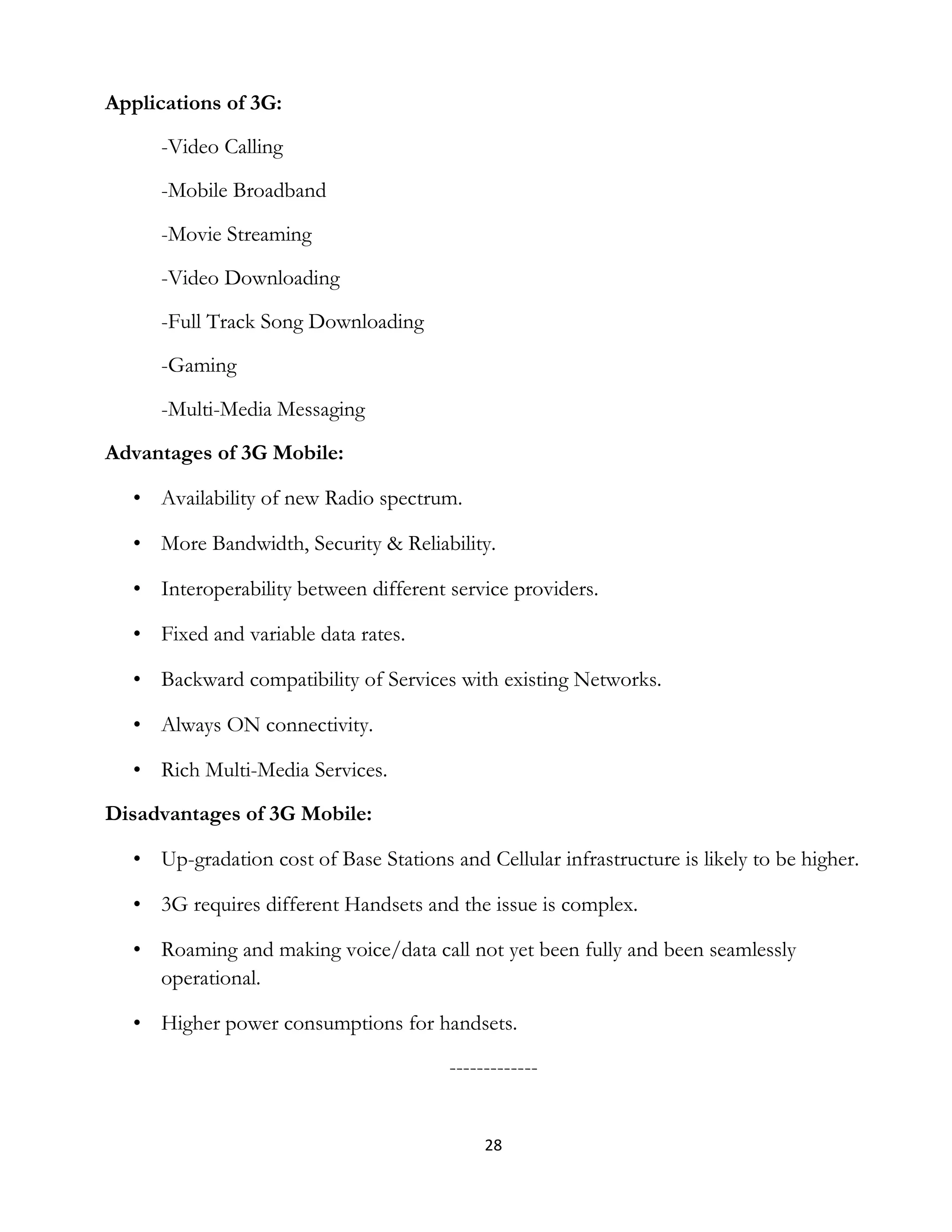 28
Applications of 3G:
-Video Calling
-Mobile Broadband
-Movie Streaming
-Video Downloading
-Full Track Song Downloading
-Gaming
-Multi-Media Messaging
Advantages of 3G Mobile:
• Availability of new Radio spectrum.
• More Bandwidth, Security & Reliability.
• Interoperability between different service providers.
• Fixed and variable data rates.
• Backward compatibility of Services with existing Networks.
• Always ON connectivity.
• Rich Multi-Media Services.
Disadvantages of 3G Mobile:
• Up-gradation cost of Base Stations and Cellular infrastructure is likely to be higher.
• 3G requires different Handsets and the issue is complex.
• Roaming and making voice/data call not yet been fully and been seamlessly
operational.
• Higher power consumptions for handsets.
-------------
 
