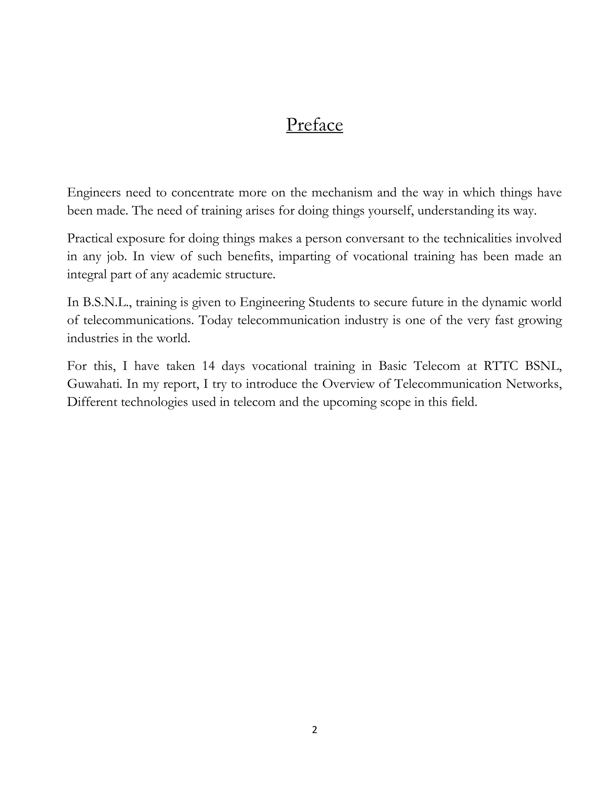 2
Preface
Engineers need to concentrate more on the mechanism and the way in which things have
been made. The need of training arises for doing things yourself, understanding its way.
Practical exposure for doing things makes a person conversant to the technicalities involved
in any job. In view of such benefits, imparting of vocational training has been made an
integral part of any academic structure.
In B.S.N.L., training is given to Engineering Students to secure future in the dynamic world
of telecommunications. Today telecommunication industry is one of the very fast growing
industries in the world.
For this, I have taken 14 days vocational training in Basic Telecom at RTTC BSNL,
Guwahati. In my report, I try to introduce the Overview of Telecommunication Networks,
Different technologies used in telecom and the upcoming scope in this field.
 