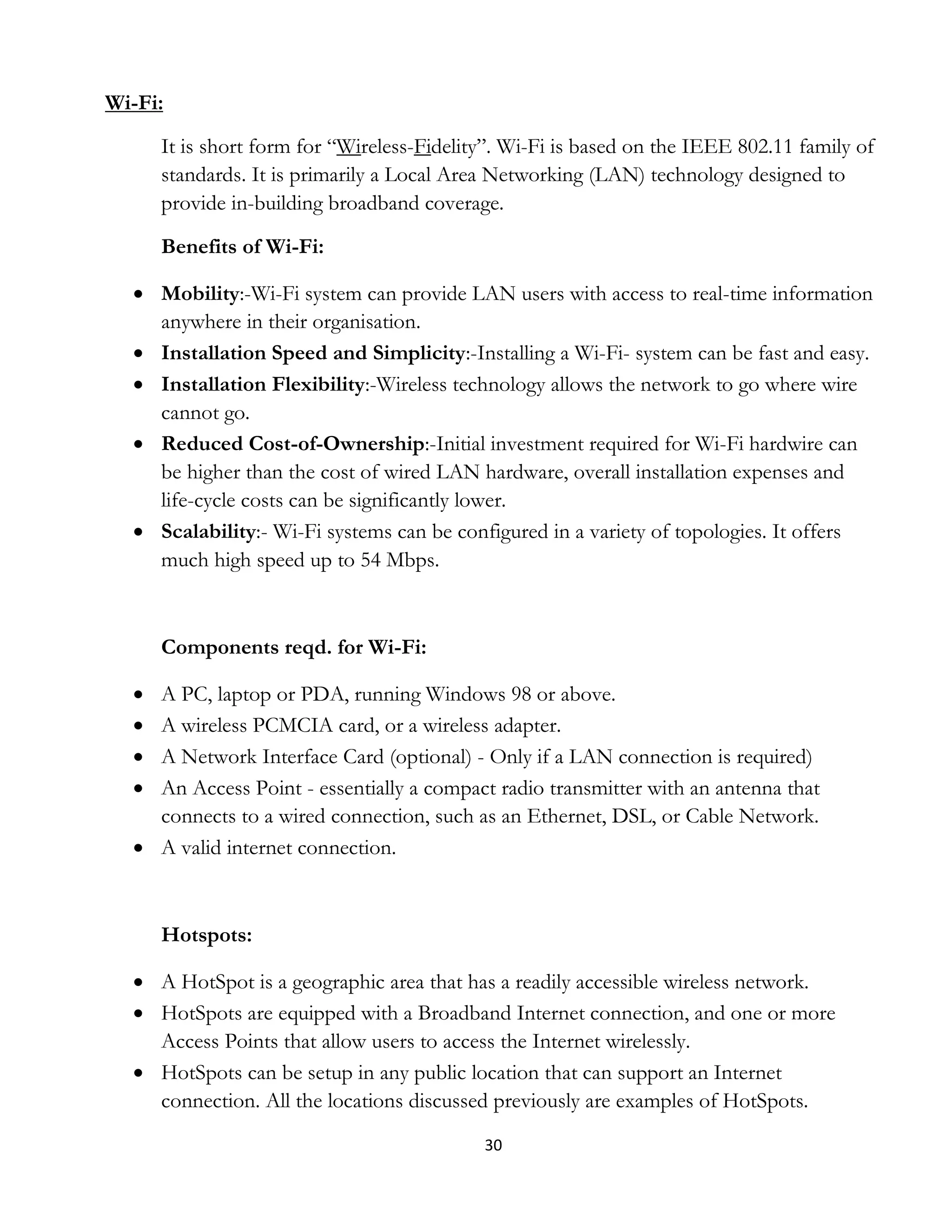 30
Wi-Fi:
It is short form for “Wireless-Fidelity”. Wi-Fi is based on the IEEE 802.11 family of
standards. It is primarily a Local Area Networking (LAN) technology designed to
provide in-building broadband coverage.
Benefits of Wi-Fi:
 Mobility:-Wi-Fi system can provide LAN users with access to real-time information
anywhere in their organisation.
 Installation Speed and Simplicity:-Installing a Wi-Fi- system can be fast and easy.
 Installation Flexibility:-Wireless technology allows the network to go where wire
cannot go.
 Reduced Cost-of-Ownership:-Initial investment required for Wi-Fi hardwire can
be higher than the cost of wired LAN hardware, overall installation expenses and
life-cycle costs can be significantly lower.
 Scalability:- Wi-Fi systems can be configured in a variety of topologies. It offers
much high speed up to 54 Mbps.
Components reqd. for Wi-Fi:
 A PC, laptop or PDA, running Windows 98 or above.
 A wireless PCMCIA card, or a wireless adapter.
 A Network Interface Card (optional) - Only if a LAN connection is required)
 An Access Point - essentially a compact radio transmitter with an antenna that
connects to a wired connection, such as an Ethernet, DSL, or Cable Network.
 A valid internet connection.
Hotspots:
 A HotSpot is a geographic area that has a readily accessible wireless network.
 HotSpots are equipped with a Broadband Internet connection, and one or more
Access Points that allow users to access the Internet wirelessly.
 HotSpots can be setup in any public location that can support an Internet
connection. All the locations discussed previously are examples of HotSpots.
 