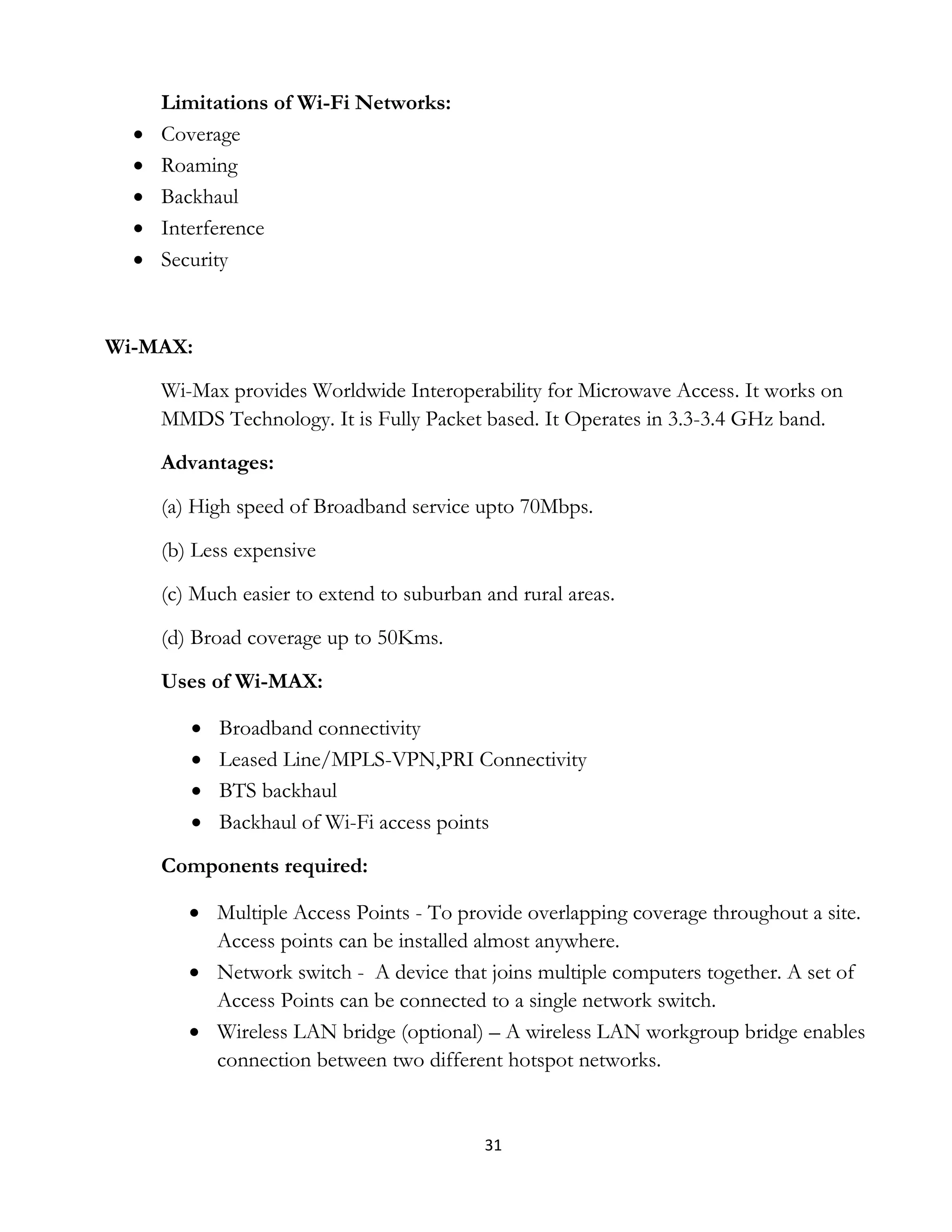 31
Limitations of Wi-Fi Networks:
 Coverage
 Roaming
 Backhaul
 Interference
 Security
Wi-MAX:
Wi-Max provides Worldwide Interoperability for Microwave Access. It works on
MMDS Technology. It is Fully Packet based. It Operates in 3.3-3.4 GHz band.
Advantages:
(a) High speed of Broadband service upto 70Mbps.
(b) Less expensive
(c) Much easier to extend to suburban and rural areas.
(d) Broad coverage up to 50Kms.
Uses of Wi-MAX:
 Broadband connectivity
 Leased Line/MPLS-VPN,PRI Connectivity
 BTS backhaul
 Backhaul of Wi-Fi access points
Components required:
 Multiple Access Points - To provide overlapping coverage throughout a site.
Access points can be installed almost anywhere.
 Network switch - A device that joins multiple computers together. A set of
Access Points can be connected to a single network switch.
 Wireless LAN bridge (optional) – A wireless LAN workgroup bridge enables
connection between two different hotspot networks.
 