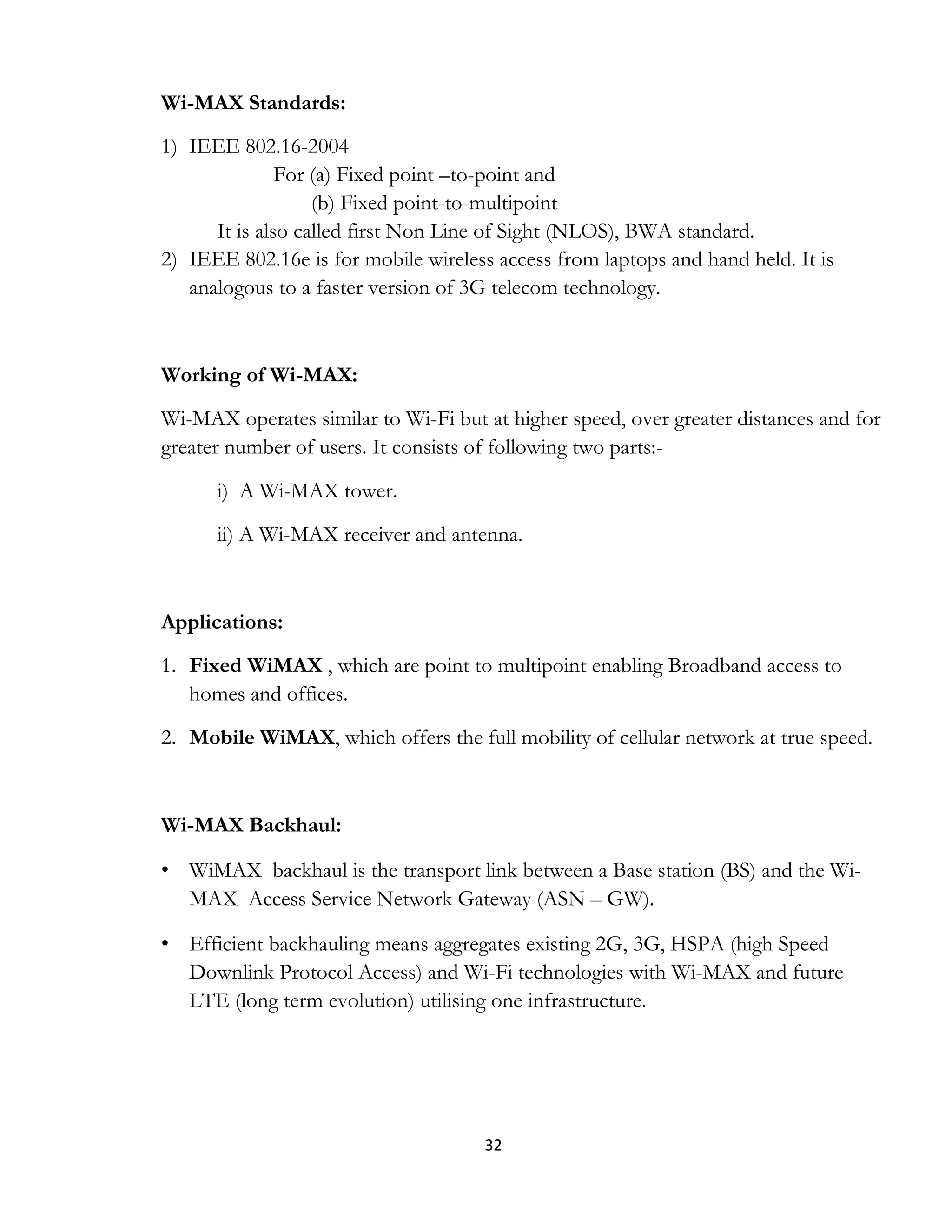 32
Wi-MAX Standards:
1) IEEE 802.16-2004
For (a) Fixed point –to-point and
(b) Fixed point-to-multipoint
It is also called first Non Line of Sight (NLOS), BWA standard.
2) IEEE 802.16e is for mobile wireless access from laptops and hand held. It is
analogous to a faster version of 3G telecom technology.
Working of Wi-MAX:
Wi-MAX operates similar to Wi-Fi but at higher speed, over greater distances and for
greater number of users. It consists of following two parts:-
i) A Wi-MAX tower.
ii) A Wi-MAX receiver and antenna.
Applications:
1. Fixed WiMAX , which are point to multipoint enabling Broadband access to
homes and offices.
2. Mobile WiMAX, which offers the full mobility of cellular network at true speed.
Wi-MAX Backhaul:
• WiMAX backhaul is the transport link between a Base station (BS) and the Wi-
MAX Access Service Network Gateway (ASN – GW).
• Efficient backhauling means aggregates existing 2G, 3G, HSPA (high Speed
Downlink Protocol Access) and Wi-Fi technologies with Wi-MAX and future
LTE (long term evolution) utilising one infrastructure.
 