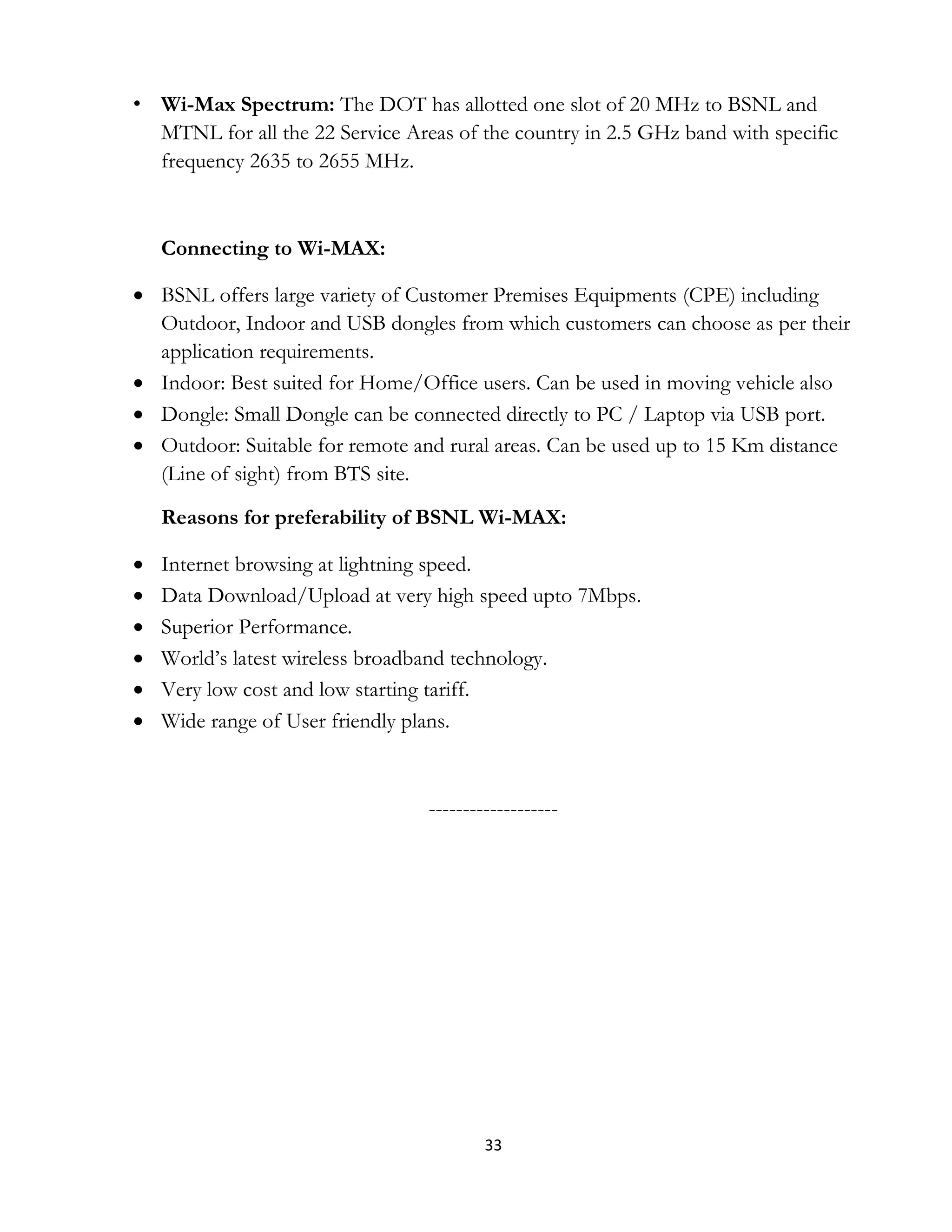 33
• Wi-Max Spectrum: The DOT has allotted one slot of 20 MHz to BSNL and
MTNL for all the 22 Service Areas of the country in 2.5 GHz band with specific
frequency 2635 to 2655 MHz.
Connecting to Wi-MAX:
 BSNL offers large variety of Customer Premises Equipments (CPE) including
Outdoor, Indoor and USB dongles from which customers can choose as per their
application requirements.
 Indoor: Best suited for Home/Office users. Can be used in moving vehicle also
 Dongle: Small Dongle can be connected directly to PC / Laptop via USB port.
 Outdoor: Suitable for remote and rural areas. Can be used up to 15 Km distance
(Line of sight) from BTS site.
Reasons for preferability of BSNL Wi-MAX:
 Internet browsing at lightning speed.
 Data Download/Upload at very high speed upto 7Mbps.
 Superior Performance.
 World’s latest wireless broadband technology.
 Very low cost and low starting tariff.
 Wide range of User friendly plans.
-------------------
 