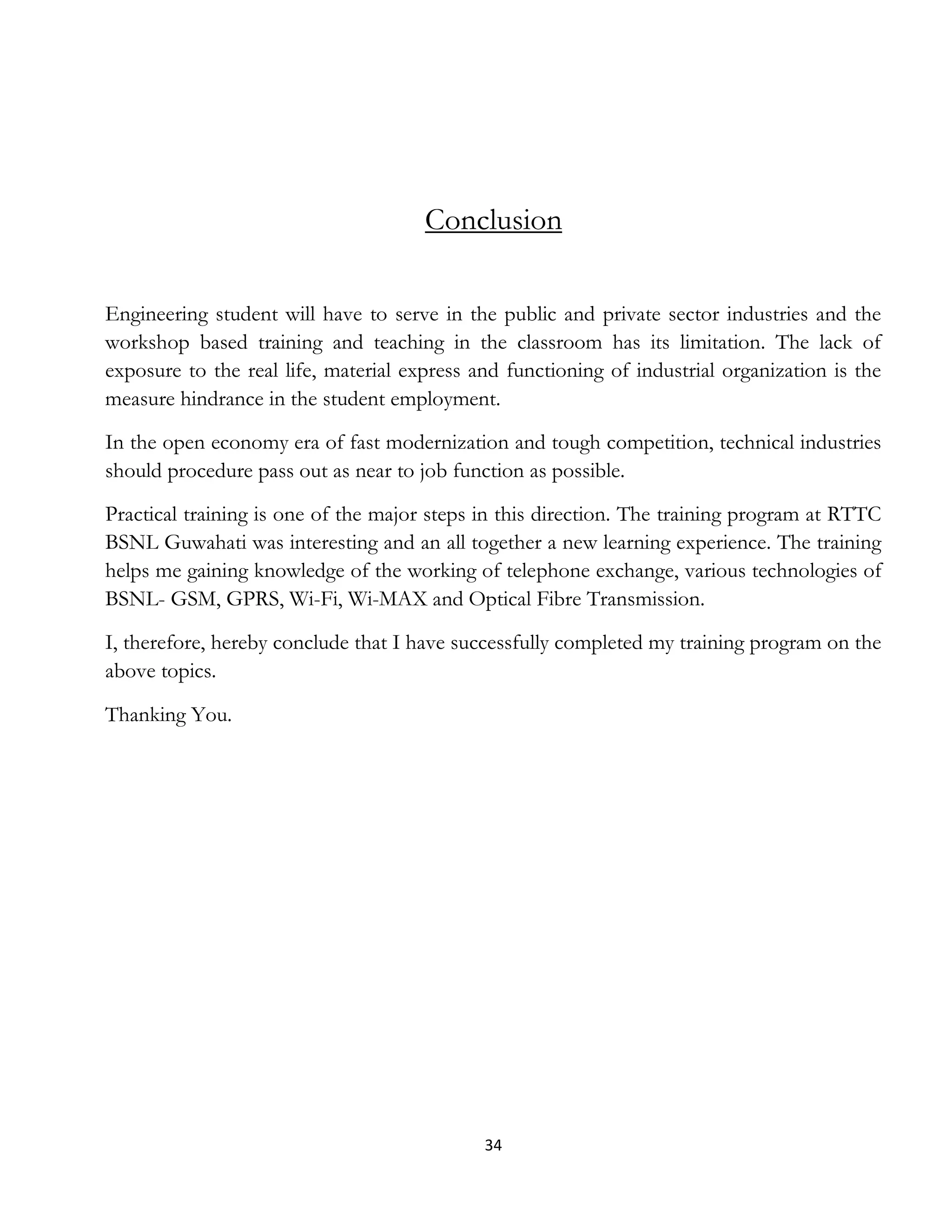 34
Conclusion
Engineering student will have to serve in the public and private sector industries and the
workshop based training and teaching in the classroom has its limitation. The lack of
exposure to the real life, material express and functioning of industrial organization is the
measure hindrance in the student employment.
In the open economy era of fast modernization and tough competition, technical industries
should procedure pass out as near to job function as possible.
Practical training is one of the major steps in this direction. The training program at RTTC
BSNL Guwahati was interesting and an all together a new learning experience. The training
helps me gaining knowledge of the working of telephone exchange, various technologies of
BSNL- GSM, GPRS, Wi-Fi, Wi-MAX and Optical Fibre Transmission.
I, therefore, hereby conclude that I have successfully completed my training program on the
above topics.
Thanking You.
 