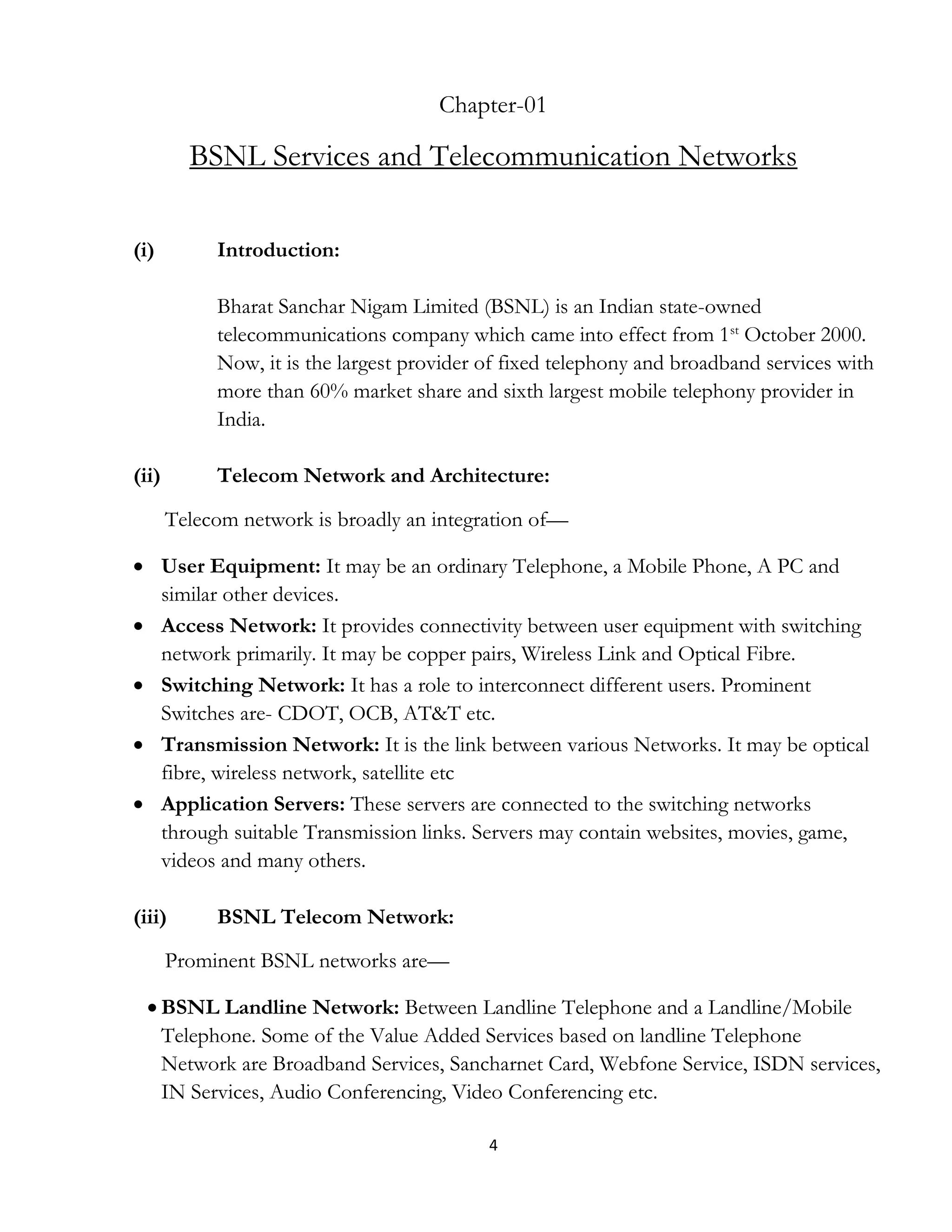 4
Chapter-01
BSNL Services and Telecommunication Networks
(i) Introduction:
Bharat Sanchar Nigam Limited (BSNL) is an Indian state-owned
telecommunications company which came into effect from 1st
October 2000.
Now, it is the largest provider of fixed telephony and broadband services with
more than 60% market share and sixth largest mobile telephony provider in
India.
(ii) Telecom Network and Architecture:
Telecom network is broadly an integration of—
 User Equipment: It may be an ordinary Telephone, a Mobile Phone, A PC and
similar other devices.
 Access Network: It provides connectivity between user equipment with switching
network primarily. It may be copper pairs, Wireless Link and Optical Fibre.
 Switching Network: It has a role to interconnect different users. Prominent
Switches are- CDOT, OCB, AT&T etc.
 Transmission Network: It is the link between various Networks. It may be optical
fibre, wireless network, satellite etc
 Application Servers: These servers are connected to the switching networks
through suitable Transmission links. Servers may contain websites, movies, game,
videos and many others.
(iii) BSNL Telecom Network:
Prominent BSNL networks are—
 BSNL Landline Network: Between Landline Telephone and a Landline/Mobile
Telephone. Some of the Value Added Services based on landline Telephone
Network are Broadband Services, Sancharnet Card, Webfone Service, ISDN services,
IN Services, Audio Conferencing, Video Conferencing etc.
 