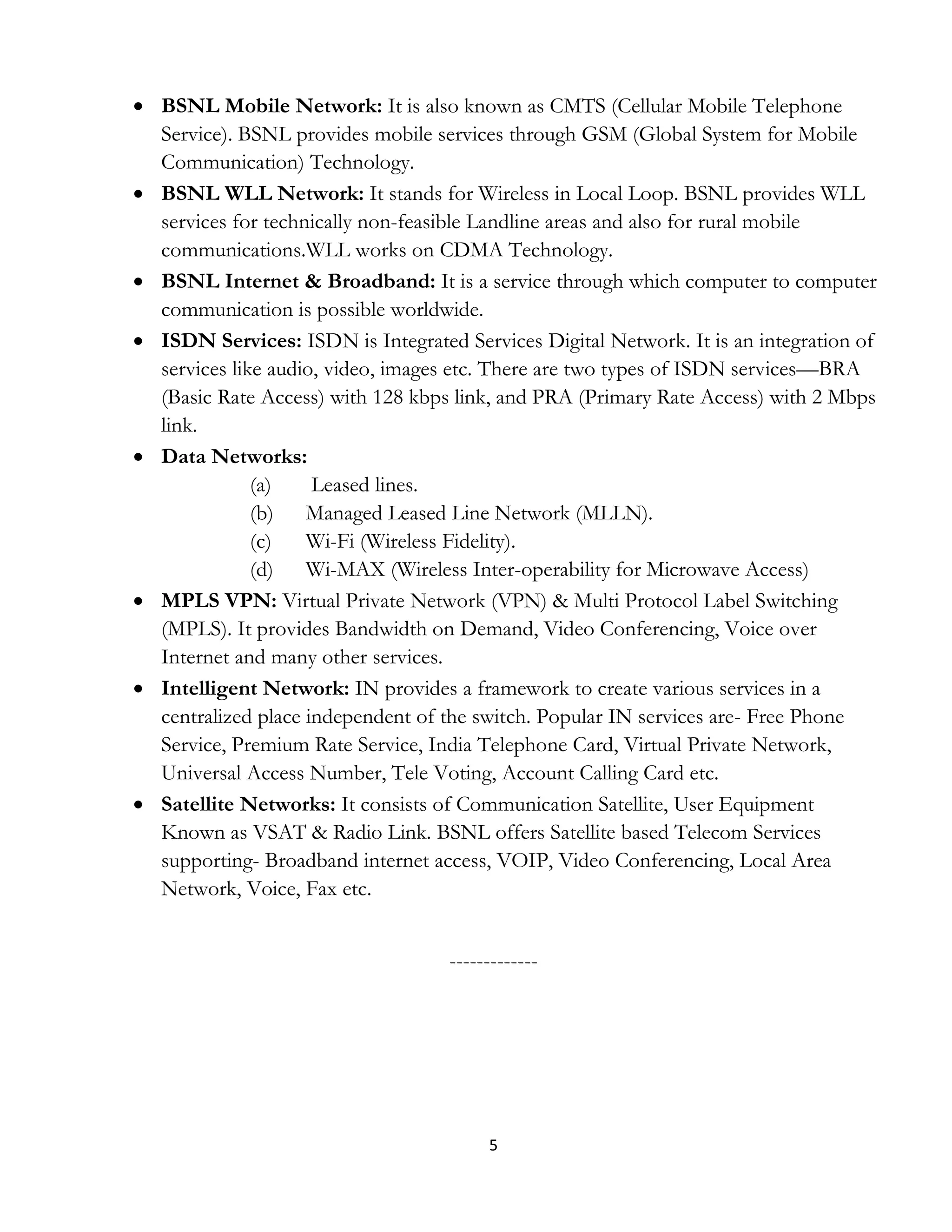 5
 BSNL Mobile Network: It is also known as CMTS (Cellular Mobile Telephone
Service). BSNL provides mobile services through GSM (Global System for Mobile
Communication) Technology.
 BSNL WLL Network: It stands for Wireless in Local Loop. BSNL provides WLL
services for technically non-feasible Landline areas and also for rural mobile
communications.WLL works on CDMA Technology.
 BSNL Internet & Broadband: It is a service through which computer to computer
communication is possible worldwide.
 ISDN Services: ISDN is Integrated Services Digital Network. It is an integration of
services like audio, video, images etc. There are two types of ISDN services—BRA
(Basic Rate Access) with 128 kbps link, and PRA (Primary Rate Access) with 2 Mbps
link.
 Data Networks:
(a) Leased lines.
(b) Managed Leased Line Network (MLLN).
(c) Wi-Fi (Wireless Fidelity).
(d) Wi-MAX (Wireless Inter-operability for Microwave Access)
 MPLS VPN: Virtual Private Network (VPN) & Multi Protocol Label Switching
(MPLS). It provides Bandwidth on Demand, Video Conferencing, Voice over
Internet and many other services.
 Intelligent Network: IN provides a framework to create various services in a
centralized place independent of the switch. Popular IN services are- Free Phone
Service, Premium Rate Service, India Telephone Card, Virtual Private Network,
Universal Access Number, Tele Voting, Account Calling Card etc.
 Satellite Networks: It consists of Communication Satellite, User Equipment
Known as VSAT & Radio Link. BSNL offers Satellite based Telecom Services
supporting- Broadband internet access, VOIP, Video Conferencing, Local Area
Network, Voice, Fax etc.
-------------
 