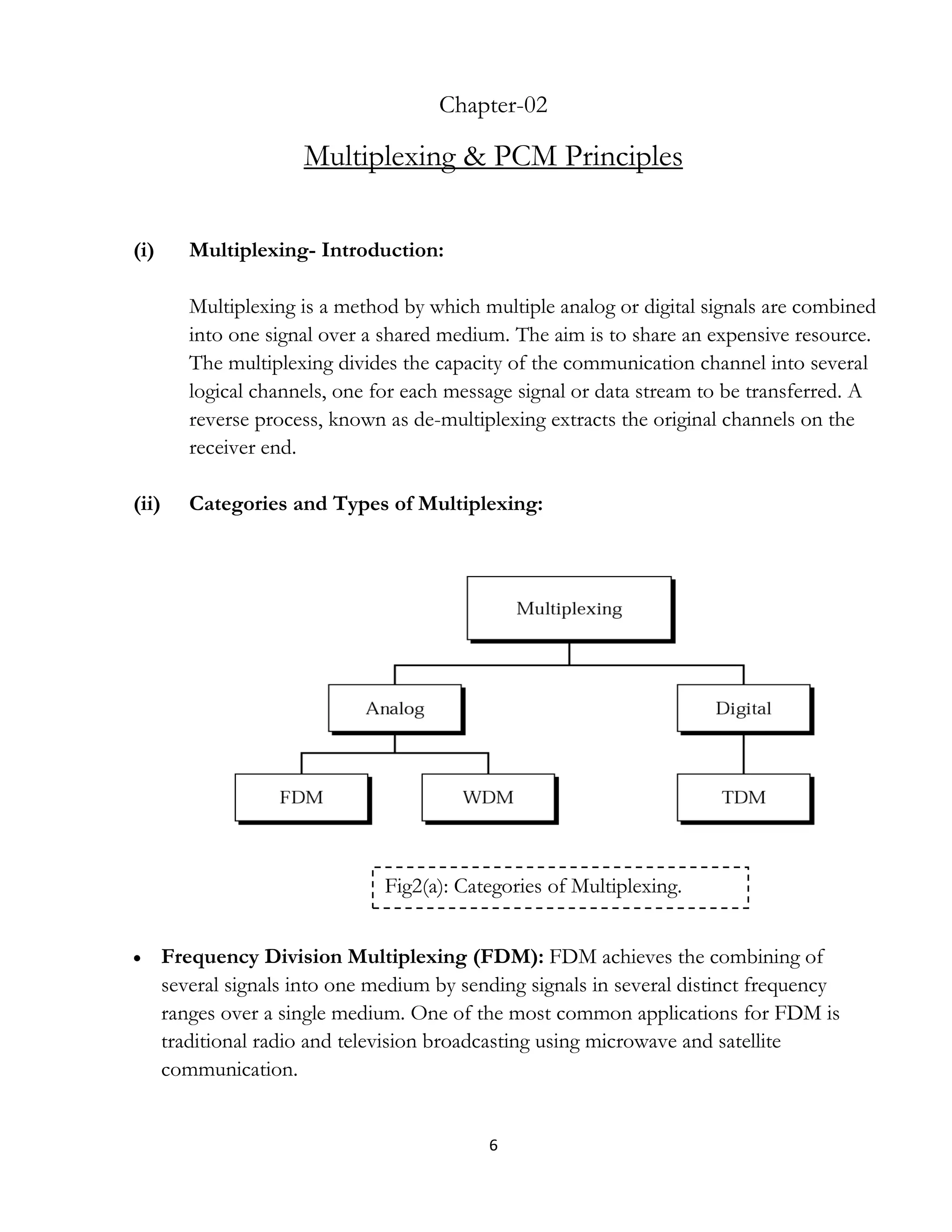 6
Chapter-02
Multiplexing & PCM Principles
(i) Multiplexing- Introduction:
Multiplexing is a method by which multiple analog or digital signals are combined
into one signal over a shared medium. The aim is to share an expensive resource.
The multiplexing divides the capacity of the communication channel into several
logical channels, one for each message signal or data stream to be transferred. A
reverse process, known as de-multiplexing extracts the original channels on the
receiver end.
(ii) Categories and Types of Multiplexing:
 Frequency Division Multiplexing (FDM): FDM achieves the combining of
several signals into one medium by sending signals in several distinct frequency
ranges over a single medium. One of the most common applications for FDM is
traditional radio and television broadcasting using microwave and satellite
communication.
Fig2(a): Categories of Multiplexing.
 