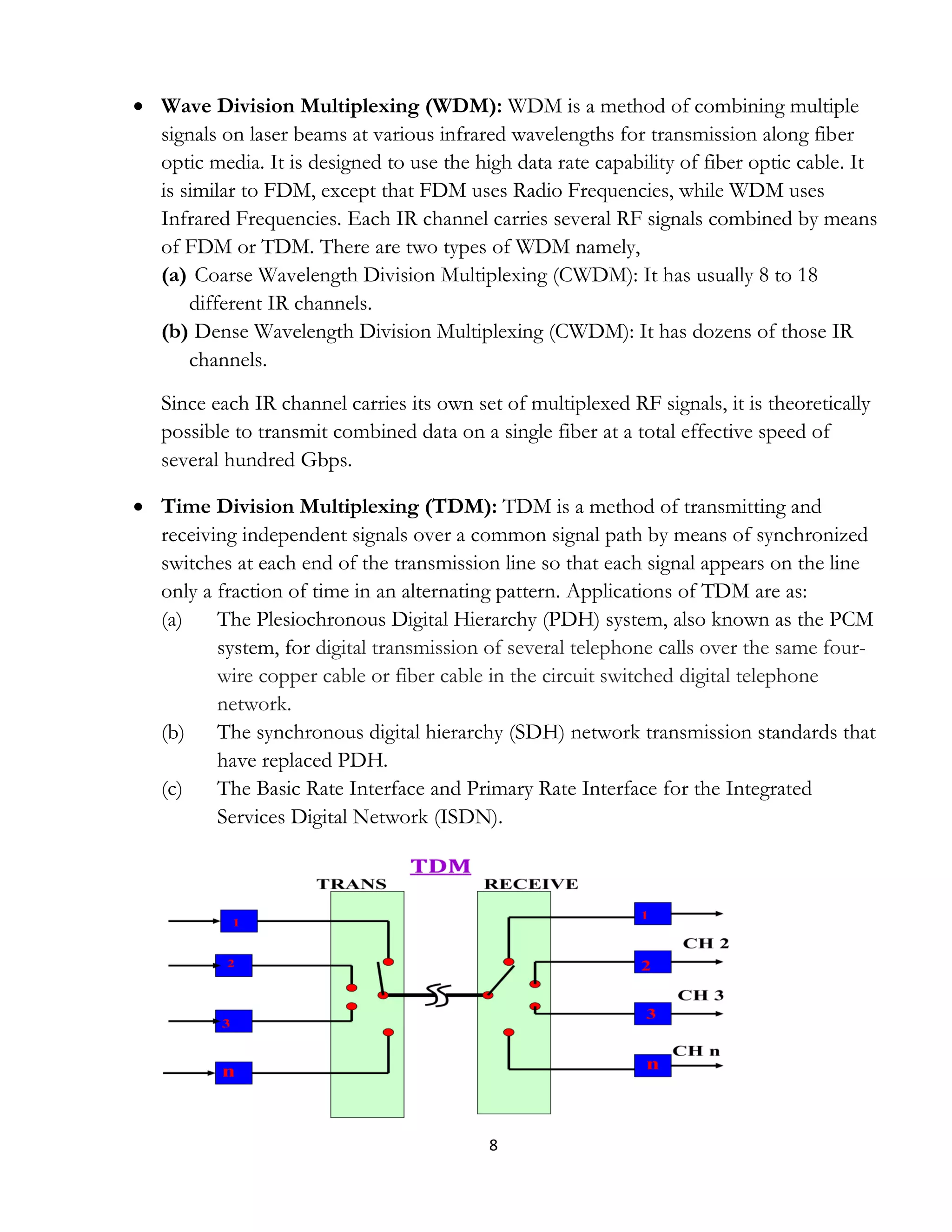 8
 Wave Division Multiplexing (WDM): WDM is a method of combining multiple
signals on laser beams at various infrared wavelengths for transmission along fiber
optic media. It is designed to use the high data rate capability of fiber optic cable. It
is similar to FDM, except that FDM uses Radio Frequencies, while WDM uses
Infrared Frequencies. Each IR channel carries several RF signals combined by means
of FDM or TDM. There are two types of WDM namely,
(a) Coarse Wavelength Division Multiplexing (CWDM): It has usually 8 to 18
different IR channels.
(b) Dense Wavelength Division Multiplexing (CWDM): It has dozens of those IR
channels.
Since each IR channel carries its own set of multiplexed RF signals, it is theoretically
possible to transmit combined data on a single fiber at a total effective speed of
several hundred Gbps.
 Time Division Multiplexing (TDM): TDM is a method of transmitting and
receiving independent signals over a common signal path by means of synchronized
switches at each end of the transmission line so that each signal appears on the line
only a fraction of time in an alternating pattern. Applications of TDM are as:
(a) The Plesiochronous Digital Hierarchy (PDH) system, also known as the PCM
system, for digital transmission of several telephone calls over the same four-
wire copper cable or fiber cable in the circuit switched digital telephone
network.
(b) The synchronous digital hierarchy (SDH) network transmission standards that
have replaced PDH.
(c) The Basic Rate Interface and Primary Rate Interface for the Integrated
Services Digital Network (ISDN).
 