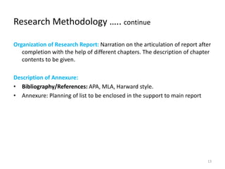 Research Methodology ….. continue
Organization of Research Report: Narration on the articulation of report after
completion with the help of different chapters. The description of chapter
contents to be given.
Description of Annexure:
• Bibliography/References: APA, MLA, Harward style.
• Annexure: Planning of list to be enclosed in the support to main report
13
 