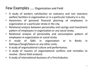Few Examples …. Organization and Field
• A study of workers satisfaction on statutory and non statutory
welfare facilities in organization or in a particular Industry in a city.
• Awareness of personal financial planning of employees in
organization or a particular strata in the city.
• Relational analysis between personality and savings and investment
pattern of employees in organization or any social strata.
• Relational analysis of personality and consumption pattern of
employees in organization or social strata.
• A study of QWL in organization or in Banks in
Kolhapur/Sangli/Satara or any other units.
• A study of organizational culture and performance.
• A study of reasons of organizational conflicts and remedies to
resolve . (force field analysis)
• A study of international business of a firm/industry.
16
 
