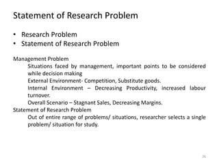 Statement of Research Problem
• Research Problem
• Statement of Research Problem
Management Problem
Situations faced by management, important points to be considered
while decision making
External Environment- Competition, Substitute goods.
Internal Environment – Decreasing Productivity, increased labour
turnover.
Overall Scenario – Stagnant Sales, Decreasing Margins.
Statement of Research Problem
Out of entire range of problems/ situations, researcher selects a single
problem/ situation for study.
26
 