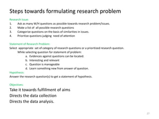 Steps towards formulating research problem
Research Issue:
1. Ask as many W/H questions as possible towards research problem/issues.
2. Make a list of all possible research questions
3. Categorize questions on the basis of similarities in issues.
4. Prioritize questions judging need of attention
Statement of Research Problem:
Select appropriate set of category of research questions or a prioritized research question.
While selecting question for statement of problem:
a. Evidences against questions can be located.
b. Interesting and relevant
c. Question is manageable
d. Learn something new from answer of question.
Hypothesis:
Answer the research question(s) to get a statement of hypothesis.
Objectives:
Take it towards fulfillment of aims
Directs the data collection
Directs the data analysis.
27
 