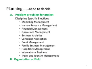 Planning …..need to decide
A. Problem or subject for project
Discipline Specific Electives
• Marketing Management
• Human Resource Management
• Financial Management
• Operations Management
• Business Analytics
• Computer Application
• Event Management
• Family Business Management
• Hospitality Management
• International Business
• Travel and Tourism Management
B. Organization or Field.
7
 