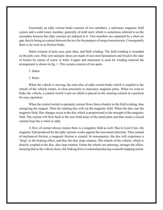 Essentially an eddy current brake consists of two members, a stationary magnetic field
system and a solid rotary member, generally of mild steel, which is sometimes referred to as the
secondary because the eddy currents are induced in it. Two members are separated by a short air
gap, they're being no contact between the two for the purpose of torque transmission. Consequently
there is no wear as in friction brake.
Stator consists of pole core, pole shoe, and field winding. The field winding is wounded
on the pole core. Pole core and pole shoes are made of east steel laminations and fixed to the state
of frames by means of screw or bolts. Copper and aluminum is used for winding material the
arrangement is shown in fig. 1. This system consists of two parts.
1. Stator
2. Rotor
When the vehicle is moving, the rotor disc of eddy current brake which is coupled to the
wheels of the vehicle rotates, in close proximity to stationary magnetic poles. When we want to
brake the vehicle, a control switch is put on which is placed on the steering column in a position
for easy operation.
When the control switch is operated, current flows from a battery to the field winding, thus
energizing the magnet. Then the rotating disc will cut the magnetic field. When the disc cuts the
magnetic field, flux changes occur in the disc which is proportional to the strength of the magnetic
field. The current will flow back to the zero field areas of the metal plate and thus create a closed
current loop like a whirl or eddy.
A flow of current always means there is a magnetic field as well. Due to Lenz's law, the
magnetic field produced by the eddy currents works against the movement direction. Thus instead
of mechanical friction, a magnetic friction is created. In consequence, the disc will experience a
"drag" or the braking effect, and thus the disc stops rotation. The wheels of the vehicle, which is
directly coupled to the disc, also stop rotation. Faster the wheels are spinning, stronger the effect,
meaning that as the vehicle slows, the braking force is reduced producing a smooth stopping action.
 