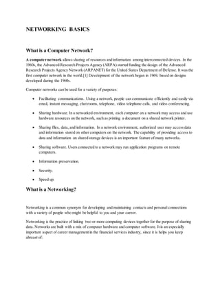 NETWORKING BASICS
What is a Computer Network?
A computer network allows sharing of resources and information among interconnected devices. In the
1960s, the Advanced Research Projects Agency (ARPA) started funding the design of the Advanced
Research Projects Agency Network (ARPANET) for the United States Department of Defense. It was the
first computer network in the world.[1] Development of the network began in 1969, based on designs
developed during the 1960s.
Computer networks can be used for a variety of purposes:
 Facilitating communications. Using a network, people can communicate efficiently and easily via
email, instant messaging, chat rooms, telephone, video telephone calls, and video conferencing.
 Sharing hardware. In a networked environment, each computer on a network may access and use
hardware resources on the network, such as printing a document on a shared network printer.
 Sharing files, data, and information. In a network environment, authorized user may access data
and information stored on other computers on the network. The capability of providing access to
data and information on shared storage devices is an important feature of many networks.
 Sharing software. Users connected to a network may run application programs on remote
computers.
 Information preservation.
 Security.
 Speed up.
What is a Networking?
Networking is a common synonym for developing and maintaining contacts and personal connections
with a variety of people who might be helpful to you and your career.
Networking is the practice of linking two or more computing devices together for the purpose of sharing
data. Networks are built with a mix of computer hardware and computer software. It is an especially
important aspect of career management in the financial services industry, since it is helps you keep
abreast of:
 