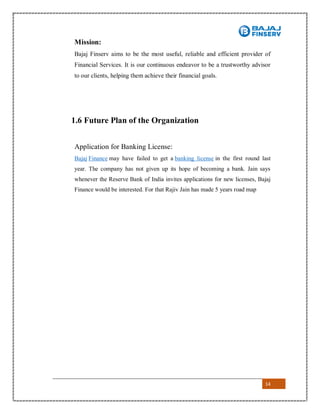 14
Mission:
Bajaj Finserv aims to be the most useful, reliable and efficient provider of
Financial Services. It is our continuous endeavor to be a trustworthy advisor
to our clients, helping them achieve their financial goals.
1.6 Future Plan of the Organization
Application for Banking License:
Bajaj Finance may have failed to get a banking license in the first round last
year. The company has not given up its hope of becoming a bank. Jain says
whenever the Reserve Bank of India invites applications for new licenses, Bajaj
Finance would be interested. For that Rajiv Jain has made 5 years road map
 