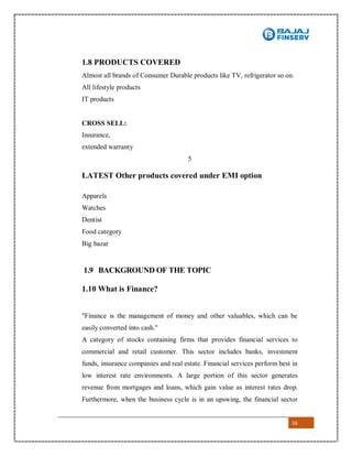 16
1.8 PRODUCTS COVERED
Almost all brands of Consumer Durable products like TV, refrigerator so on.
All lifestyle products
IT products
CROSS SELL:
Insurance,
extended warranty
5
LATEST Other products covered under EMI option
Apparels
Watches
Dentist
Food category
Big bazar
1.9 BACKGROUND OF THE TOPIC
1.10 What is Finance?
"Finance is the management of money and other valuables, which can be
easily converted into cash."
A category of stocks containing firms that provides financial services to
commercial and retail customer. This sector includes banks, investment
funds, insurance companies and real estate. Financial services perform best in
low interest rate environments. A large portion of this sector generates
revenue from mortgages and loans, which gain value as interest rates drop.
Furthermore, when the business cycle is in an upswing, the financial sector
 