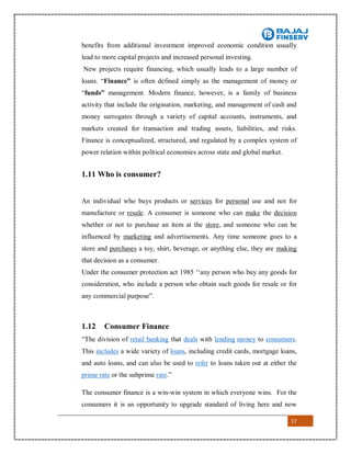17
benefits from additional investment improved economic condition usually
lead to more capital projects and increased personal investing.
New projects require financing, which usually leads to a large number of
loans. “Finance” is often defined simply as the management of money or
“funds” management. Modern finance, however, is a family of business
activity that include the origination, marketing, and management of cash and
money surrogates through a variety of capital accounts, instruments, and
markets created for transaction and trading assets, liabilities, and risks.
Finance is conceptualized, structured, and regulated by a complex system of
power relation within political economies across state and global market.
1.11 Who is consumer?
An individual who buys products or services for personal use and not for
manufacture or resale. A consumer is someone who can make the decision
whether or not to purchase an item at the store, and someone who can be
influenced by marketing and advertisements. Any time someone goes to a
store and purchases a toy, shirt, beverage, or anything else, they are making
that decision as a consumer.
Under the consumer protection act 1985 ‘‘any person who buy any goods for
consideration, who include a person who obtain such goods for resale or for
any commercial purpose”.
1.12 Consumer Finance
“The division of retail banking that deals with lending money to consumers.
This includes a wide variety of loans, including credit cards, mortgage loans,
and auto loans, and can also be used to refer to loans taken out at either the
prime rate or the subprime rate.”
The consumer finance is a win-win system in which everyone wins. For the
consumers it is an opportunity to upgrade standard of living here and now
 