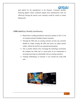 19
paid upfront by the manufacturer to the financier. Consumer durables
financing appears robust, continued support from manufacturers (who are
effectively bearing the interest costs currently) would be critical to sustain
high growth.
EMI Card (Easy Monthly Installments)
 Bajaj Finserv Lending launched an innovative product in 2011-12 for
its existing Consumer Durables Finance customers.
 Through the EMI card, an existing customer can buy any consumer
durable by simply swiping the EMI card across our dealer partner
outlets, without the need for any repeated documentation.
 This is another industry first, leveraging the technology investments
the company has made and is a proof point of our commitment to
investing in growing our relationship with our existing customers.
 Tracking methodology of customer is very smooth (by using EMI
card
 