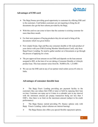 20
Advantages of EMI card
 The Bajaj finance providing good opportunity to customers by offering EMI card
to the customers. Card holders customers are not requiring to bring the all
documents also get the best scheme provided by the Bajaj.
 With this card we can come to know that the customer is existing customer for
more than three month.
 For their next purpose of buying products they do not need to bring all the
documents which was given before
 Now simply Swipe, Sign and Buy any consumer durable or life style product of
your choice with your EMI (Existing Member Identification Card), only from
Bajaj Finserv Lending. No need to gather another set of documents or go through
the process of applying for a loan.
 The pre-approved loan amount on our EMI card depends on the loan amount
assigned to BFL at the time of we are taking a Consumer Durable or Lifestyle
product loan. This loan amount varies from Rs. 30,000 to Rs. 1,25,000/-
 We can use the EMI card at any of our partner retail outlets across 65 cities in
India.
Advantages of consumer durable loan
 The Bajaj Fiserv Lending providing pre payment facility to the
customers they can reduce their EMI or tenor or both by repaying their loan
on time. Customer can repay up to 6 times in a calendar year at any interval
with the minimum amount per prepay transaction being not less than 3
EMI’s. Also there is no limit on the maximum amount (subject to his credit
performance).
 The Bajaj finance started providing 0% finance options only with
Bajaj Finserv Lending. (select schemes are interest bearing)
 The Bajaj finance also offers you special flexible repayment options.
 
