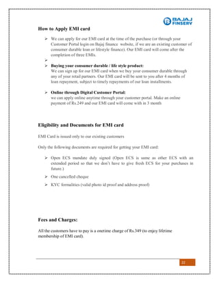 22
How to Apply EMI card
 We can apply for our EMI card at the time of the purchase (or through your
Customer Portal login on Bajaj finance website, if we are an existing customer of
consumer durable loan or lifestyle finance). Our EMI card will come after the
completion of three EMIs.

 Buying your consumer durable / life style product:
We can sign up for our EMI card when we buy your consumer durable through
any of your retail partners. Our EMI card will be sent to you after 4 months of
loan repayment, subject to timely repayments of our loan installments.
 Online through Digital Customer Portal:
we can apply online anytime through your customer portal. Make an online
payment of Rs.249 and our EMI card will come with in 3 month
Eligibility and Documents for EMI card
EMI Card is issued only to our existing customers
Only the following documents are required for getting your EMI card:
 Open ECS mandate duly signed (Open ECS is same as other ECS with an
extended period so that we don’t have to give fresh ECS for your purchases in
future.)
 One cancelled cheque
 KYC formalities (valid photo id proof and address proof)
Fees and Charges:
All the customers have to pay is a onetime charge of Rs.349 (to enjoy lifetime
membership of EMI card).
 