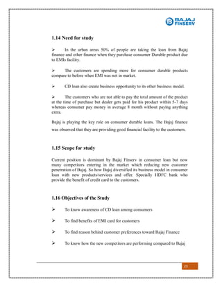 23
1.14 Need for study
 In the urban areas 50% of people are taking the loan from Bajaj
finance and other finance when they purchase consumer Durable product due
to EMIs facility.
 The customers are spending more for consumer durable products
compare to before when EMI was not in market.
 CD loan also create business opportunity to its other business model.
 The customers who are not able to pay the total amount of the product
at the time of purchase but dealer gets paid for his product within 5-7 days
whereas consumer pay money in average 8 month without paying anything
extra.
Bajaj is playing the key role on consumer durable loans. The Bajaj finance
was observed that they are providing good financial facility to the customers.
1.15 Scope for study
Current position is dominant by Bajaj Finserv in consumer loan but now
many competitors entering in the market which reducing new customer
penetration of Bajaj. So how Bajaj diversified its business model in consumer
loan with new products/services and offer. Specially HDFC bank who
provide the benefit of credit card to the customers.
1.16 Objectives of the Study
 To know awareness of CD loan among consumers
 To find benefits of EMI card for customers
 To find reason behind customer preferences toward Bajaj Finance
 To know how the new competitors are performing compared to Bajaj
 