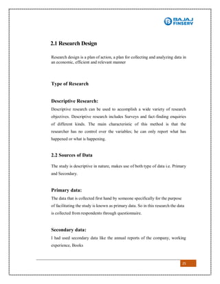 25
2.1 Research Design
Research design is a plan of action, a plan for collecting and analyzing data in
an economic, efficient and relevant manner
Type of Research
Descriptive Research:
Descriptive research can be used to accomplish a wide variety of research
objectives. Descriptive research includes Surveys and fact-finding enquiries
of different kinds. The main characteristic of this method is that the
researcher has no control over the variables; he can only report what has
happened or what is happening.
2.2 Sources of Data
The study is descriptive in nature, makes use of both type of data i.e. Primary
and Secondary.
Primary data:
The data that is collected first hand by someone specifically for the purpose
of facilitating the study is known as primary data. So in this research the data
is collected from respondents through questionnaire.
Secondary data:
I had used secondary data like the annual reports of the company, working
experience, Books
 