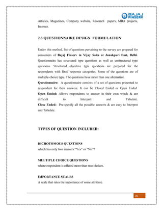 26
Articles, Magazines, Company website, Research papers, MBA projects,
Internet.
2.3 QUESTIONNAIRE DESIGN FORMULATION
Under this method, list of questions pertaining to the survey are prepared for
consumers of Bajaj Finserv in Vijay Sales at Janakpuri East, Delhi.
Questionnaire has structured type questions as well as unstructured type
questions. Structured objective type questions are prepared for the
respondents with fixed response categories. Some of the questions are of
multiple-choice type. The questions have more than one alternative.
Questionnaire: A questionnaire consists of a set of questions presented to
respondent for their answers. It can be Closed Ended or Open Ended
Open Ended: Allows respondents to answer in their own words & are
difficult to Interpret and Tabulate.
Close Ended: Pre-specify all the possible answers & are easy to Interpret
and Tabulate.
TYPES OF QUESTION INCLUDED:
DICHOTOMOUS QUESTIONS
which has only two answers “Yes” or “No”?
MULTIPLE CHOICE QUESTIONS
where respondent is offered more than two choices.
IMPORTANCE SCALES
A scale that rates the importance of some attribute.
 
