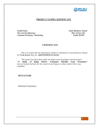 3
PROJECT GUIDE CERTIFICATE
GuideName: Asian Business School
Mrs. Kavita Khurana Plot A2,Sec-125,
Assistant Professor- Marketing Noida 201301
CERTIFICATE
This is to certify that the dissertation entitled is submitted to Asian Business School
by Vivek Goyal Reg. No. ABS/PGDM/JULY16/161.
The project has been done under my Supervision & guidance and the project
“A Study of Bajaj Finserv Consumer Durable Loan Procedure”
has not formed the basis for the award of any Degree or other similar title to any
candidate.
SIGNATURE
(Internal Examiner)
 