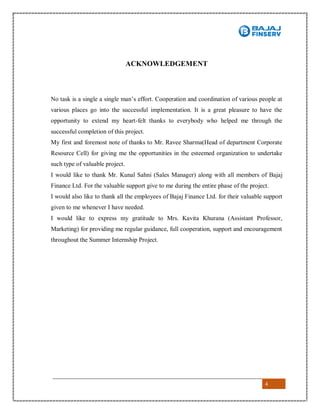 4
ACKNOWLEDGEMENT
No task is a single a single man’s effort. Cooperation and coordination of various people at
various places go into the successful implementation. It is a great pleasure to have the
opportunity to extend my heart-felt thanks to everybody who helped me through the
successful completion of this project.
My first and foremost note of thanks to Mr. Ravee Sharma(Head of department Corporate
Resource Cell) for giving me the opportunities in the esteemed organization to undertake
such type of valuable project.
I would like to thank Mr. Kunal Sahni (Sales Manager) along with all members of Bajaj
Finance Ltd. For the valuable support give to me during the entire phase of the project.
I would also like to thank all the employees of Bajaj Finance Ltd. for their valuable support
given to me whenever I have needed.
I would like to express my gratitude to Mrs. Kavita Khurana (Assistant Professor,
Marketing) for providing me regular guidance, full cooperation, support and encouragement
throughout the Summer Internship Project.
 