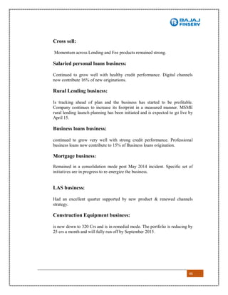 46
Cross sell:
Momentum across Lending and Fee products remained strong.
Salaried personal loans business:
Continued to grow well with healthy credit performance. Digital channels
now contribute 16% of new originations.
Rural Lending business:
Is tracking ahead of plan and the business has started to be profitable.
Company continues to increase its footprint in a measured manner. MSME
rural lending launch planning has been initiated and is expected to go live by
April 15.
Business loans business:
continued to grow very well with strong credit performance. Professional
business loans now contribute to 15% of Business loans origination.
Mortgage business:
Remained in a consolidation mode post May 2014 incident. Specific set of
initiatives are in progress to re-energize the business.
LAS business:
Had an excellent quarter supported by new product & renewed channels
strategy.
Construction Equipment business:
is now down to 320 Crs and is in remedial mode. The portfolio is reducing by
25 crs a month and will fully run off by September 2015.
 