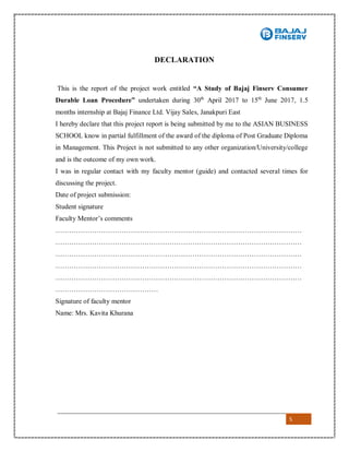 5
DECLARATION
This is the report of the project work entitled “A Study of Bajaj Finserv Consumer
Durable Loan Procedure” undertaken during 30th
April 2017 to 15th
June 2017, 1.5
months internship at Bajaj Finance Ltd. Vijay Sales, Janakpuri East
I hereby declare that this project report is being submitted by me to the ASIAN BUSINESS
SCHOOL know in partial fulfillment of the award of the diploma of Post Graduate Diploma
in Management. This Project is not submitted to any other organization/University/college
and is the outcome of my own work.
I was in regular contact with my faculty mentor (guide) and contacted several times for
discussing the project.
Date of project submission:
Student signature
Faculty Mentor’s comments
………………………………………………………………………………………………
………………………………………………………………………………………………
………………………………………………………………………………………………
………………………………………………………………………………………………
………………………………………………………………………………………………
………………………………………
Signature of faculty mentor
Name: Mrs. Kavita Khurana
 