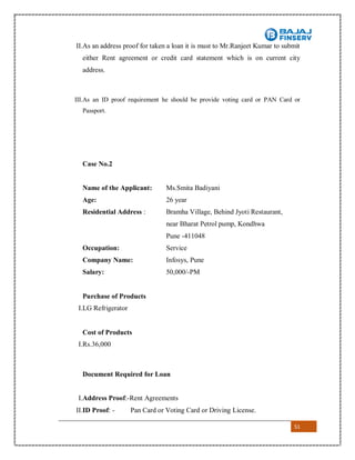 51
II.As an address proof for taken a loan it is must to Mr.Ranjeet Kumar to submit
either Rent agreement or credit card statement which is on current city
address.
III.As an ID proof requirement he should be provide voting card or PAN Card or
Passport.
Case No.2
Name of the Applicant: Ms.Smita Badiyani
Age: 26 year
Residential Address : Bramha Village, Behind Jyoti Restaurant,
near Bharat Petrol pump, Kondhwa
Pune -411048
Occupation: Service
Company Name: Infosys, Pune
Salary: 50,000/-PM
Purchase of Products
I.LG Refrigerator
Cost of Products
I.Rs.36,000
Document Required for Loan
I.Address Proof:-Rent Agreements
II.ID Proof: - Pan Card or Voting Card or Driving License.
 