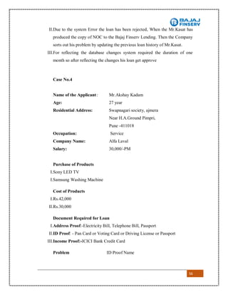 56
II.Due to the system Error the loan has been rejected, When the Mr.Kasat has
produced the copy of NOC to the Bajaj Finserv Lending. Then the Company
sorts out his problem by updating the previous loan history of Mr.Kasat.
III.For reflecting the database changes system required the duration of one
month so after reflecting the changes his loan get approve
Case No.4
Name of the Applicant: Mr.Akshay Kadam
Age: 27 year
Residential Address: Swapnagari society, ajmera
Near H.A.Ground Pimpri,
Pune -411018
Occupation: Service
Company Name: Alfa Laval
Salary: 30,000/-PM
Purchase of Products
I.Sony LED TV
I.Samsung Washing Machine
Cost of Products
I.Rs.42,000
II.Rs.30,000
Document Required for Loan
I.Address Proof:-Electricity Bill, Telephone Bill, Passport
II.ID Proof: - Pan Card or Voting Card or Driving License or Passport
III.Income Proof:-ICICI Bank Credit Card
Problem ID Proof Name
 