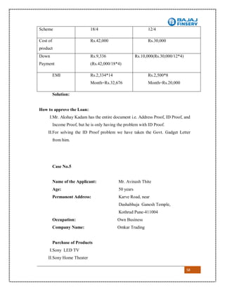58
Solution:
How to approve the Loan:
I.Mr. Akshay Kadam has the entire document i.e. Address Proof, ID Proof, and
Income Proof, but he is only having the problem with ID Proof.
II.For solving the ID Proof problem we have taken the Govt. Gadget Letter
from him.
Case No.5
Name of the Applicant: Mr. Avinash Thite
Age: 50 years
Permanent Address: Karve Road, near
Dashabhuja Ganesh Temple,
Kothrud Pune-411004
Occupation: Own Business
Company Name: Omkar Trading
Purchase of Products
I.Sony LED TV
II.Sony Home Theater
Scheme 18/4 12/4
Cost of
product
Rs.42,000 Rs.30,000
Down
Payment
Rs.9,336
(Rs.42,000/18*4)
Rs.10,000(Rs.30,000/12*4)
EMI Rs.2,334*14
Month=Rs.32,676
Rs.2,500*8
Month=Rs.20,000
 