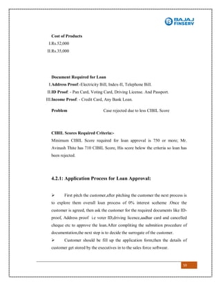 59
Cost of Products
I.Rs.52,000
II.Rs.35,000
Document Required for Loan
I.Address Proof:-Electricity Bill, Index-II, Telephone Bill.
II.ID Proof: - Pan Card, Voting Card, Driving License. And Passport.
III.Income Proof: - Credit Card, Any Bank Loan.
Problem Case rejected due to less CIBIL Score
CIBIL Scores Required Criteria:-
Minimum CIBIL Score required for loan approval is 750 or more; Mr.
Avinash Thite has 710 CIBIL Score, His score below the criteria so loan has
been rejected.
4.2.1: Application Process for Loan Approval:
 First pitch the customer,after pitching the customer the next process is
to explore them overall loan process of 0% interest sceheme .Once the
customer is agreed, then ask the customer for the required documents like ID-
proof, Address proof i.e voter ID,driving licence,aadhar card and cancelled
cheque etc to approve the loan.After compliting the submition procedure of
documentation,the next step is to decide the surrogate of the customer.
 Customer should be fill up the application form,then the details of
customer get stored by the executives in to the sales force softwear.
 