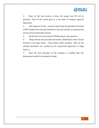 60
 Once all this loan process is done, the unique case ID will be
generates. Then all the control goes in to the hand of company approval
department.
 After approval of loan , customer should sign the agreement document
(which includes the terms and conditions), then next process is to generate the
invoice of loan and product amount.
 On the basis of invoice,memo of disbursement is gets generate.
 Along with the loan procedure documents, disbursment memo will get
forward to the bajaj finserv , Pune branch office premises. Then all the
attached documents are scrutinze by the operational department of bajaj
finserv’s.
 Once the loan procedure of the company is satisfied then this
douments get sealed by the approval stamp.
 