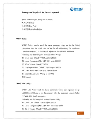 62
Surrogates Required for Loan Approval:
There are three types policy are as below:
A. WOW Policy
B. WOW Lite Policy
C. WOW Extension Policy
WOW Policy:
WOW Policy mostly used for those customer who are in the listed
companies, have the credit card, as per the rule of company the maximum
Loan to Value(LTV) 83% to 90% it depend on the customer document.
Following are the Surrogates included in that Policy:
2.1 Credit Card (Max LTV 83% up to 125000)
2.2 Listed Companies (Max LTV 90% up to 100000)
2.3 RC of Vehicle (Max LTV 83%)
2.5 Existing Customer (Max LTV 90% up to 50000)
2.6 CIBIL Score (Max LTV 90% up to 125000)
2.7 Salaried (Max LTV 90% up to 125000)
2.11 Instant
WOW Lite Policy:
WOW Lite Policy used for those customers whose net exposure is up
to25000 to 35000.and as per the company rules the maximum Loan to Value
(LTV) is 83% for all surrogates.
Following are the Surrogates included in that Policy:
3.1 Credit Card (Max LTV 83% up to 35000)
3.2 Listed Companies (Max LTV 83% min salary 7500)
3.3 RC of Vehicle (Max LTV 83% up to 25000)
 