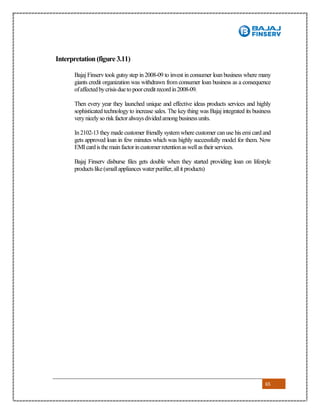 65
Interpretation (figure 3.11)
Bajaj Finserv took gutsystep in 2008-09 to invest in consumer loan business where many
giants credit organization was withdrawn from consumer loan business as a consequence
ofaffectedbycrisisdueto poorcredit recordin2008-09.
Then every year they launched unique and effective ideas products services and highly
sophisticated technology to increase sales. The key thing was Bajaj integrated its business
verynicelyso risk factoralwaysdividedamong businessunits.
In2102-13 they made customer friendly systemwhere customer canuse his emi card and
gets approved loan in few minutes which was highly successfully model for them. Now
EMIcardisthe mainfactorincustomerretentionaswellas theirservices.
Bajaj Finserv disburse files gets double when they started providing loan on lifestyle
productslike(smallapplianceswaterpurifier,allit products)
 