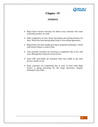 68
Chapter - IV
FINDINGS
 Bajaj Finserv became necessary for almost every consumer who wants
to purchase product on credit.
 Other competitors are also slowly developing and creating business for
them. Which has been hurting Bajaj Finserv cross selling opportunity.
 Bajaj Finserv has been rapidly growing in integrated technology. Virtual
card, Retail Finance is result of that.
 some potential customers are diverting to competitors due to low cibil
score although they had good current record
 Some EMI card holder get frustrated when they unable to get same
process outside of city.
 Some customers are complaining that in some of retail outlet Bajaj
Finserv is taking processing fee like kings electronics, Sargam,
Snehanjali Vijay Sales.
 