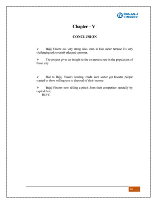 69
Chapter– V
CONCLUSION
 Bajaj Finserv has very strong sales team in loan sector because it’s very
challenging task to satisfy educated customer.
 The project gives an insight to the awareness rate in the population of
thane city.
 Due to Bajaj Finserv lending, credit card sector get booster people
started to show willingness to disposal of their income
 Bajaj Finserv now felling a pinch from their competitor specially by
capital first,
HDFC
 