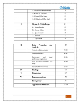 7
1.13 Consumer Durable Finance 18
1.14 Need Of The Study 22
1.14 Scope OfThe Study 23
1.15 Objectives Of The Study 23
II Research Methodology 24
2.1 Research design 25
2.2 Sources ofdata 25
2.3 Questionnaire 26
2.4 limitation 27
2.5 Keyconcept 28
III Data Processing and
Analysis
29
Analysis and interpretation 30-40
Customer feedback
Deployment and
41-42
Deployment and trend
performance explanation
43-46
Loan procedure and related case
study
47-59
Diversified business model 63-67
IV Findings 68
V Conclusions 69
VI Recommendations 70
Bibliography 71
Appendices /Annexure 72-73
 
